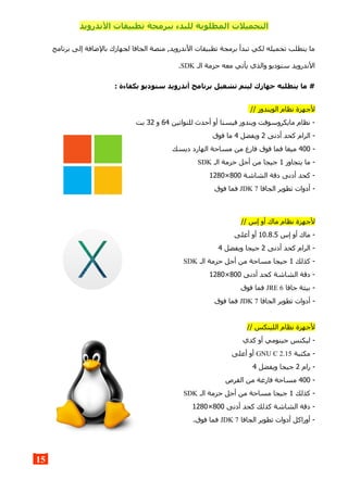 ‫ال‬ ‫تطبيقات‬ ‫ببرمجة‬ ‫للبدء‬ ‫المطلوبة‬ ‫التحميلت‬‫ندرويد‬
‫برنامج‬ ‫إلى‬ ‫بالضافة‬ ‫لجهازك‬ ‫الجافا‬ ‫منصة‬ ,‫الندرويد‬ ‫تطبيقات‬ ‫برمجة‬ ‫تبدأ‬ ‫لكي‬ ‫تحميله‬ ‫يتطلب‬ ‫ما‬
‫الـ‬ ‫حزمة‬ ‫معه‬ ‫يأتي‬ ‫والذي‬ ‫ستوديو‬ ‫الندرويد‬SDK.
: ‫بكفاءة‬ ‫ستوديو‬ ‫أندرويد‬ ‫برنامج‬ ‫تشغيل‬ ‫ليتم‬ ‫جهازك‬ ‫يتطلبه‬ ‫ما‬ #
// ‫الويندوز‬ ‫نظام‬ ‫لجهزة‬
‫للنواتين‬ ‫أحدث‬ ‫أو‬ ‫فيستا‬ ‫ويندوز‬ ‫مايكروسوفت‬ ‫نظام‬ -64‫و‬32‫بت‬
‫أدنى‬ ‫كحد‬ ‫الرام‬ -2‫ويفضل‬4‫فوق‬ ‫ما‬
-400‫ديسك‬ ‫الهارد‬ ‫مساحة‬ ‫من‬ ‫فارغ‬ ‫فوق‬ ‫فما‬ ‫ميغا‬
‫يتجاوز‬ ‫ما‬ -1‫الـ‬ ‫حزمة‬ ‫أجل‬ ‫من‬ ‫جيجا‬SDK
‫الشاشة‬ ‫دقة‬ ‫أدنى‬ ‫كحد‬ -800×1280
‫الجافا‬ ‫تطوير‬ ‫أدوات‬ -JDK 7‫فوق‬ ‫فما‬
// ‫إس‬ ‫أو‬ ‫ماك‬ ‫نظام‬ ‫لجهزة‬
‫إس‬ ‫أو‬ ‫ماك‬ -10.8.5‫أعلى‬ ‫أو‬
‫أدنى‬ ‫كحد‬ ‫الرام‬ -2‫ويفضل‬ ‫جيجا‬4
‫كذلك‬ -1‫الـ‬ ‫حزمة‬ ‫أجل‬ ‫من‬ ‫مساحة‬ ‫جيجا‬SDK
‫أدنى‬ ‫كحد‬ ‫الشاشة‬ ‫دقة‬ -800×1280
‫جافا‬ ‫بيئة‬ -JRE 6‫فوق‬ ‫فما‬
‫الجافا‬ ‫تطوير‬ ‫أدوات‬ -JDK 7‫فوق‬ ‫فما‬
// ‫اللينكس‬ ‫نظام‬ ‫لجهزة‬
‫كدي‬ ‫أو‬ ‫جينومي‬ ‫ليكنس‬ -
‫مكتبة‬ -GNU C 2.15‫أعلى‬ ‫أو‬
‫رام‬ -2‫ويفضل‬ ‫جيجا‬4
-400‫القرص‬ ‫من‬ ‫فارغة‬ ‫مساحة‬
‫كذلك‬ -1‫الـ‬ ‫حزمة‬ ‫أجل‬ ‫من‬ ‫مساحة‬ ‫جيجا‬SDK
‫أدنى‬ ‫كحد‬ ‫كذلك‬ ‫الشاشة‬ ‫دقة‬ -800×1280
‫الجافا‬ ‫تطوير‬ ‫أدوات‬ ‫أوراكل‬ -JDK 7.‫فوق‬ ‫فما‬
15
 