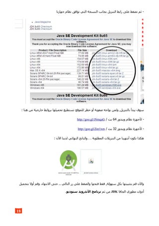 ‫جهازنا‬ ‫نظام‬ ‫توافق‬ ‫التي‬ ‫النسخة‬ ‫بجانب‬ ‫التنزيل‬ ‫رابط‬ ‫على‬ ‫نضغط‬ ‫ثم‬ -
: ‫هنا‬ ‫من‬ ‫خارجية‬ ‫بروابط‬ ‫تحميلها‬ ‫تستطيع‬ ‫للموقع‬ ‫حظر‬ ‫أو‬ ‫صعوبة‬ ‫يواجه‬ ‫ولمن‬ ,‫بالتنزيل‬ ‫يبدأ‬ ‫سوف‬
‫ويندوز‬ ‫نظام‬ ‫لجهزة‬ -64/ ‫بت‬http://goo.gl/iNmqaG
‫ويندوز‬ ‫نظام‬ ‫لجهزة‬ -32/ ‫بت‬http://goo.gl/Znr1xm
: ‫الن‬ ‫لدينا‬ ‫النهائي‬ ‫والناتج‬ . . ‫المطلوبة‬ ‫التنزيلت‬ ‫من‬ ‫أنتهينا‬ ‫نكون‬ ‫هكذا‬
‫بتحميل‬ ‫أول‬ ‫وقم‬ .‫النتهاء‬ ‫حتى‬ .. ‫التالي‬ ‫زر‬ ‫على‬ ‫والضغط‬ ‫فتحها‬ ‫فقط‬ ,‫سهولة‬ ‫بكل‬ ‫بتثبيتها‬ ‫قم‬ ‫والن‬
‫الجافا‬ ‫مطوري‬ ‫أدوات‬JDK‫ثم‬ ‫من‬‫ستوديو‬ ‫الندرويد‬ ‫برنامج‬.
18
 