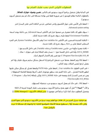 ‫بها‬ ‫القيام‬ ‫عليك‬ ‫يجب‬ ‫التي‬ ‫الولى‬ ‫الخطوات‬
,‫بالتالي‬ ‫قم‬ ,‫ستوديو‬ ‫أندرويد‬ ‫برنامج‬ ‫تشغيل‬ ‫وقبل‬ ‫البداية‬ ‫في‬‫للجافا‬ ‫جهازك‬ ‫وصول‬ ‫تعيين‬,
‫أندرويد‬ ‫تشغيل‬ ‫يتم‬ ‫لم‬ ‫حال‬ ‫في‬ ‫مشكلة‬ ‫يواجه‬ ‫لمن‬ ‫فقط‬ ‫ضرورية‬ ‫غير‬ ) ‫الويندوز‬ ‫لنظام‬ ‫التالية‬ ‫بالخطوات‬
( ‫ستوديو‬
‫اختر‬ ‫اليسار‬ ‫على‬ ‫التي‬ ‫النافذة‬ ‫من‬ ‫ثم‬ ,‫خصائص‬ ‫واختر‬ ‫الكمبيوتر‬ ‫جهاز‬ ‫على‬ ‫اليمن‬ ‫بالزر‬ ‫اضغط‬ –
Advanced system setting.
‫اسمه‬ ‫العلى‬ ‫في‬ ‫خيار‬ ‫ضمنها‬ ‫من‬ ,‫صغيرة‬ ‫نافذة‬ ‫لك‬ ‫تظهر‬ ‫سوف‬ –Advanced‫اسمه‬ ‫يوجد‬ ‫داخله‬ ‫من‬ ,
Environment Variables.‫كذلك‬ ‫جديدة‬ ‫نافذة‬ ‫لك‬ ‫تخرج‬ ‫سوف‬ ,‫عليه‬ ‫اضغط‬
‫العلى‬ ‫في‬ ,‫قسمين‬ ‫الجديدة‬ ‫النافذة‬ –User variables for‫السفل‬ ‫وفي‬System Variables‫الجزء‬ ‫في‬ ,
‫زر‬ ‫على‬ ‫اضغط‬ ‫السفلي‬New.‫جديدة‬ ‫نافذة‬ ‫لك‬ ‫تخرج‬ ‫سوف‬ ,
‫خانتين‬ ‫من‬ ‫مكونة‬ ‫صغيرة‬ ‫نافذة‬ –Variable name‫و‬Variable value: ‫ضع‬ ‫السم‬ ‫داخل‬ ‫في‬ ,
JAVA_HOME: ‫مثال‬ – ‫جهازك‬ ‫في‬ ‫لديك‬ ‫الجافا‬ ‫ملف‬ ‫مسار‬ – : ‫ضع‬ ‫القيمة‬ ‫داخل‬ ‫في‬ ‫وأما‬
C:Program FilesJavajdk1.8.0_40.‫لديك‬ ‫المتوفر‬ ‫الصدار‬ ‫رقم‬ ‫تغيير‬ ‫مع‬
‫اضغط‬ –OK‫لم‬ ‫وإذا‬ ,‫عليك‬ ‫مبروك‬ ‫سليم‬ ‫بشكل‬ ‫اشتغل‬ ‫إذا‬ ‫البرنامج‬ ‫تشغيل‬ ‫جرب‬ ‫بعدها‬ .‫الحفظ‬ ‫وتم‬
: ‫التالي‬ ‫ونفذ‬ .‫المكان‬ ‫لنفس‬ ‫ارجع‬ ,‫يعمل‬
‫العلوي‬ ‫الجزء‬ ‫في‬ –User variables for‫خانة‬ ‫على‬ ‫اضغط‬ ,PATH‫عليها‬ ‫متكرر‬ ‫بشكل‬ ‫او‬ ,‫تعديل‬ ‫واضغط‬
; ‫المنقوطة‬ ‫الفاصلة‬ ‫وضعط‬ ‫آخرها‬ ‫اذهب‬ ,‫موجودة‬ ‫سطور‬ ‫تجد‬ ‫القيم‬ ‫خانة‬ ‫في‬ .. ‫التعديل‬ ‫قائمة‬ ‫لتظهر‬
‫خانة‬ ‫في‬ ‫وضعته‬ ‫الذي‬ ‫المسار‬ ‫نفس‬ ‫ثم‬ ‫ومن‬JAVA_HOME ‫بإضافة‬ ‫ولكن‬bin: ‫مثال‬C:Program
FilesJavajdk1.8.0_40bin
‫اضغط‬ –OK.‫كمسؤول‬ ‫تشغيله‬ ‫جرب‬ ‫ستوديو‬ ‫اندرويد‬ ‫يعمل‬ ‫لم‬ ‫حال‬ ‫في‬ .
‫الن‬ ‫و‬“ ! ‫انتبه‬ "‫الـ‬ ‫لحزمة‬ ‫التوجه‬ ‫عليك‬ ‫يجب‬ ‫ستوديو‬ ‫الندرويد‬ ‫برنامج‬ ‫بفتح‬ ‫تقوم‬ ‫أن‬ ‫قبل‬SKD
|| ‫موضوع‬ ‫في‬ ‫سابقا‬ ‫ذكرنا‬ ‫كما‬ ‫منك‬ ‫المطلوب‬ ‫وتحميل‬) : ‫الندرويد‬ ‫إضافات‬ ‫مدير‬SDK Manager(||
‫الـ‬ ‫من‬ ‫الحزم‬ ‫بتنزيل‬ ‫قيامك‬ ‫بعد‬SDK‫الحزم‬ ‫معها‬ ‫تأتي‬ ‫ستوديو‬ ‫الندرويد‬ ‫من‬ ‫نسخ‬ ‫يوجد‬ ‫العلم‬ ‫مع‬ ,
‫تتردد‬ ‫ل‬ ‫مشكلة‬ ‫إي‬ ‫واجهتك‬ ‫إذا‬ .‫التالية‬ ‫للمواضيع‬ ‫النتقال‬ ‫بعدها‬ ‫تستطيع‬ , ‫أول‬ ‫بنفسك‬ ‫تأكد‬ ‫ولكن‬
. ‫معنا‬ ‫بالتواصل‬
19
 