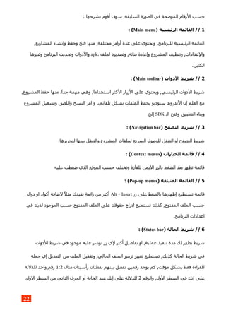 : ‫بشرحها‬ ‫أقوم‬ ‫سوف‬ ,‫السابقة‬ ‫الصورة‬ ‫في‬ ‫الموضحة‬ ‫الرقام‬ ‫حسب‬
1) ‫الرئيسية‬ ‫القائمة‬ //Main menu: (
,‫المشاريع‬ ‫وإنشاء‬ ‫وحفظ‬ ‫فتح‬ ‫منها‬ ,‫مختلفة‬ ‫أوامر‬ ‫عدة‬ ‫على‬ ‫وتحتوي‬ ,‫للبرنامج‬ ‫الرئيسية‬ ‫القائمة‬
. ‫لملف‬ ‫وتصديره‬ ,‫بنائه‬ ‫وإعادة‬ ‫المشروع‬ ‫وتنظيف‬ ,‫والعدادات‬apk‫وغيرها‬ ‫البرنامج‬ ‫وتحديث‬ ‫والدوات‬
..‫الكثير‬
2) ‫الدوات‬ ‫شريط‬ //Main toolbar: (
,‫المشروع‬ ‫حفظ‬ ‫منها‬ .‫جدا‬ ‫مهمة‬ ‫وهي‬ ,‫استخداما‬ ‫الكثر‬ ‫الزرار‬ ‫على‬ ‫ويحتوي‬ ,‫الرئيسي‬ ‫الدوات‬ ‫شريط‬
‫المشروع‬ ‫وتشغيل‬ ‫واللصق‬ ‫النسخ‬ ‫امر‬ ‫و‬ ,‫تلقائي‬ ‫بشكل‬ ‫الملفات‬ ‫يحفظ‬ ‫ستوديو‬ ‫الندرويد‬ ‫إن‬ ‫العلم‬ ‫مع‬
‫الـ‬ ‫وفتح‬ ‫التطبيق‬ ‫وبناء‬SDK‫إلخ‬
3) ‫التصفح‬ ‫شريط‬ //Navigation bar: (
.‫لتحريرها‬ ‫بينها‬ ‫والتنقل‬ ‫المشروع‬ ‫لملفات‬ ‫السريع‬ ‫للوصول‬ ‫التنقل‬ ‫أو‬ ‫التصفح‬ ‫شريط‬
4) ‫الخيارات‬ ‫قائمة‬ //Context menus: (
‫عليه‬ ‫ضغطت‬ ‫الذي‬ ‫الموقع‬ ‫حسب‬ ‫وتختلف‬ ‫للفأرة‬ ‫اليمن‬ ‫بالزر‬ ‫الضغط‬ ‫بعد‬ ‫تظهر‬ ‫قائمة‬
5) ‫المنبثقة‬ ‫القائمة‬ //Pop-up menus: (
‫زر‬ ‫على‬ ‫بالضغط‬ ‫إظهارها‬ ‫تستطيع‬ ‫قائمة‬Alt + Insert‫دوال‬ ‫او‬ ‫أكواد‬ ‫لضافة‬ ‫مثل‬ ‫تفيدك‬ ‫رائعة‬ ‫من‬ ‫أكثر‬
‫في‬ ‫لديك‬ ‫الموجود‬ ‫حسب‬ ‫المفتوح‬ ‫الملف‬ ‫على‬ ‫حقوقك‬ ‫ادراج‬ ‫تستطيع‬ ‫كذلك‬ ,‫المفتوح‬ ‫الملف‬ ‫حسب‬
.‫البرنامج‬ ‫اعدادات‬
6) ‫الحالة‬ ‫شريط‬ //Status bar: (
.‫الدوات‬ ‫شريط‬ ‫في‬ ‫موجود‬ ‫عليه‬ ‫تؤشر‬ ‫زر‬ ‫لي‬ ‫أكثر‬ ‫تفاصيل‬ ‫او‬ ,‫عملية‬ ‫تنفيذ‬ ‫مدة‬ ‫لك‬ ‫يظهر‬ ‫شريط‬
‫جعله‬ ‫إي‬ ‫التعديل‬ ‫من‬ ‫الملف‬ ‫وتقفيل‬ ,‫الحالي‬ ‫الملف‬ ‫ترميز‬ ‫تغيير‬ ‫تستطيع‬ ,‫كذلك‬ ‫الحالة‬ ‫شريط‬ ‫في‬
‫مثال‬ ‫رأسيتان‬ ‫نقطتان‬ ‫بينهم‬ ‫تفصل‬ ‫رقمين‬ ‫يوجد‬ ‫كم‬ ,‫مؤقت‬ ‫بشكل‬ ‫فقط‬ ‫للقراءة‬1:2‫للدللة‬ ‫واحد‬ ‫رقم‬
‫والرقم‬ ,‫الول‬ ‫السطر‬ ‫في‬ ‫إنك‬ ‫على‬2.‫الول‬ ‫السطر‬ ‫من‬ ‫الثاني‬ ‫الحرف‬ ‫أو‬ ‫الخانة‬ ‫عند‬ ‫إنك‬ ‫على‬ ‫للدللة‬
22
 