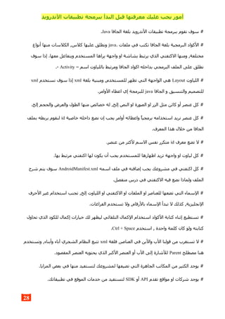 ‫الندرويد‬ ‫تطبيقات‬ ‫ببرمجة‬ ‫البدأ‬ ‫قبل‬ ‫معرفتها‬ ‫عليك‬ ‫يجب‬ ‫أمور‬
‫الجافا‬ ‫بلغة‬ ‫الندرويد‬ ‫تطبيقات‬ ‫ببرمجة‬ ‫نقوم‬ ‫سوف‬ #Java.
. ‫ملفات‬ ‫في‬ ‫تكتب‬ ‫الجافا‬ ‫بلغة‬ ‫البرمجية‬ ‫الكواد‬ #java‫أنواع‬ ‫منها‬ ‫الكلسات‬ ,‫كلس‬ ‫عليها‬ ‫ونطلق‬
‫سوف‬ ‫إذا‬ .‫معها‬ ‫ويتفاعل‬ ‫المستخدم‬ ‫يراها‬ ‫واجهة‬ ‫او‬ ‫بشاشة‬ ‫يرتبط‬ ‫الذي‬ ‫الكتفتي‬ ‫ومنها‬ ,‫مختلفة‬
– ‫اسم‬ ‫باللياوت‬ ‫ومرتبط‬ ‫الجافا‬ ‫اكواد‬ ‫بداخله‬ ‫البرمجي‬ ‫الملف‬ ‫على‬ ‫نطلق‬Activity.-
‫اللياوت‬ #Layout‫بلغة‬ ‫ومبنية‬ ,‫للمستخدم‬ ‫تظهر‬ ‫التي‬ ‫الواجهة‬ ‫هي‬xml‫نستخدم‬ ‫سوف‬ ‫إذا‬xml
‫الجافا‬ ‫و‬ ‫والتنسيق‬ ‫للتصميم‬java.‫الوامر‬ ‫اعطاء‬ ‫إي‬ ‫للبرمجة‬
.‫إلخ‬ ‫والحجم‬ ‫والعرض‬ ‫الطول‬ ‫منها‬ ‫خصائص‬ ‫له‬ ,‫إلخ‬ ‫النص‬ ‫او‬ ‫الصورة‬ ‫او‬ ‫الزر‬ ‫مثل‬ ‫كائن‬ ‫أو‬ ‫عنصر‬ ‫كل‬ #
‫خاصية‬ ‫داخله‬ ‫نضع‬ ‫إن‬ ‫يجب‬ ‫أوامر‬ ‫واعطائه‬ ‫برمجيا‬ ‫استخدامه‬ ‫نريد‬ ‫عنصر‬ ‫كل‬ #id‫بملف‬ ‫بربطه‬ ‫لنقوم‬
.‫المعرف‬ ‫هذا‬ ‫خلل‬ ‫من‬ ‫الجافا‬
‫معرف‬ ‫تضع‬ ‫ل‬ #id.‫عنصر‬ ‫من‬ ‫لكثر‬ ‫السم‬ ‫نفس‬ ‫متكرر‬
.‫بها‬ ‫مرتبط‬ ‫اكتفتي‬ ‫لها‬ ‫يكون‬ ‫أن‬ ‫يجب‬ ‫للمستخدم‬ ‫اظهارها‬ ‫تريد‬ ‫واجهة‬ ‫او‬ ‫لياوت‬ ‫كل‬ #
‫اسمه‬ ‫ملف‬ ‫في‬ ‫إضافته‬ ‫يجب‬ ‫مشروعك‬ ‫في‬ ‫اكتفتي‬ ‫كل‬ #AndroidManifest.xml‫شرح‬ ‫يتم‬ ‫سوف‬
.‫منفصل‬ ‫درس‬ ‫في‬ ‫الكتفتي‬ ‫فيه‬ ‫نضع‬ ‫ولماذا‬ ‫الملف‬
‫الحرف‬ ‫غير‬ ‫استخدام‬ ‫تجنب‬ ,‫إلخ‬ ‫اللياوت‬ ‫او‬ ‫الكتفتي‬ ‫او‬ ‫الملفات‬ ‫او‬ ‫للعناصر‬ ‫تضعها‬ ‫التي‬ ‫السماء‬ #
.‫الفراغات‬ ‫تستخدم‬ ‫ول‬ ,‫بالرقام‬ ‫السماء‬ ‫تبدأ‬ ‫ل‬ ‫كذلك‬ ,‫النجليزية‬
‫تحاول‬ ‫الذي‬ ‫للكود‬ ‫إكمال‬ ‫خيارات‬ ‫لك‬ ‫ليظهر‬ ‫التلقائي‬ ‫الكمال‬ ‫استخدام‬ ‫الكواد‬ ‫كتابة‬ ‫إثناء‬ ‫تستطيع‬ #
‫استخدم‬ , ‫واحدة‬ ‫كلمة‬ ‫كان‬ ‫ولو‬ ‫كتابته‬Ctrl + Space.
‫فلغة‬ ,‫العناصر‬ ‫في‬ ‫والبن‬ ‫الب‬ ‫قولنا‬ ‫من‬ ‫تستغرب‬ ‫ل‬ #xml‫وتستخدم‬ ,‫وأبناء‬ ‫آباء‬ ‫الشجري‬ ‫النظام‬ ‫تتبع‬
‫مصطلح‬ ‫هنا‬Parent.‫المقصود‬ ‫العنصر‬ ‫يحتويه‬ ‫الذي‬ ‫الكبر‬ ‫العنصر‬ ‫أو‬ ‫الب‬ ‫إلى‬ ‫للشارة‬
.‫المزايا‬ ‫بعض‬ ‫في‬ ‫منها‬ ‫لتستفيد‬ ‫لمشروعك‬ ‫تضيفها‬ ‫التي‬ ‫الجاهزة‬ ‫المكاتب‬ ‫من‬ ‫الكثير‬ ‫يوجد‬ #
‫تقدم‬ ‫مواقع‬ ‫او‬ ‫شركات‬ ‫يوجد‬ #API‫أو‬SDK.‫تطبيقاتك‬ ‫في‬ ‫الموقع‬ ‫خدمات‬ ‫من‬ ‫لتستفيد‬
28
 