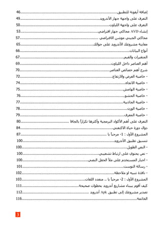 ..........................................................................................‫للتطبيق‬ ‫أيقونة‬ ‫إضافة‬46
..........................................................................‫الندرويد‬ ‫جهاز‬ ‫واجهة‬ ‫على‬ ‫التعرف‬49
...................................................................................‫اللياوت‬ ‫واجهة‬ ‫على‬ ‫التعرف‬50
‫إنشاء‬AVD........................................................................‫افتراضي‬ ‫جهاز‬ ‫محاكي‬53
......................................................................... ‫الفتراضي‬ ‫موشن‬ ‫الجيني‬ ‫محاكي‬57
....................................................................‫جوالك‬ ‫على‬ ‫الندرويد‬ ‫مشروعك‬ ‫معاينة‬65
......................................................................................................‫البيانات‬ ‫أنواع‬66
.................................................................................................‫والقيم‬ ‫المتغيرات‬67
.....................................................................................‫اللياوت‬ ‫داخل‬ ‫العناصر‬ ‫أهم‬69
....................................................................................‫العناصر‬ ‫خصائص‬ ‫أهم‬ ‫شرح‬70
......................................................................................‫والرتفاع‬ ‫العرض‬ ‫خاصية‬ -72
..................................................................................................‫التجاه‬ ‫خاصية‬ -74
................................................................................................‫الهامش‬ ‫خاصية‬ -75
.................................................................................................‫الحشو‬ ‫خاصية‬ -76
................................................................................................‫الجاذبية‬ ‫خاصية‬ -77
....................................................................................................‫الوزن‬ ‫خاصية‬ -78
.................................................................................................‫المعرف‬ ‫خاصية‬ -79
‫بال‬ ‫تكرارا‬ ‫وأكثرها‬ ‫البرمجية‬ ‫الكواد‬ ‫أهم‬ ‫على‬ ‫التعرف‬............................................. ‫جافا‬80
......................................................................................‫الكتفتي‬ ‫حياة‬ ‫دورة‬ ‫دوال‬84
: ‫الول‬ ‫المشروع‬1................................................................................ ‫يا‬ ‫مرحبا‬ -87
.....................................................................................‫الندرويد‬ ‫تطبيق‬ ‫تنسيق‬100
..................................................................................................‫الطويل‬ ‫النص‬ -100
.......................................................................‫تشعيبي‬ ‫ارتباط‬ ‫على‬ ‫يحتوي‬ ‫نص‬ -100
.............................................................‫النصي‬ ‫الحقل‬ ‫مل‬ ‫على‬ ‫المستخدم‬ ‫اجبار‬ -100
..............................................................................................‫التوست‬ ‫رسالة‬ -101
......................................................................................‫ملحظة‬ ‫او‬ ‫تنبيه‬ ‫نافذة‬ -102
: ‫الول‬ ‫المشروع‬2...........................................................‫اللغات‬ ‫متعدد‬ .. ‫يا‬ ‫مرحبا‬ -103
.....................................................‫صحيحة‬ ‫بخطوات‬ ‫أندرويد‬ ‫مشاريع‬ ‫بببناء‬ ‫أقوم‬ ‫كيف‬111
‫تطبيق‬ ‫إلى‬ ‫مشروعك‬ ‫تصدير‬Apk.............................................................. ‫أندرويد‬112
...........................................................................................................‫الخاتمة‬116
3
 
