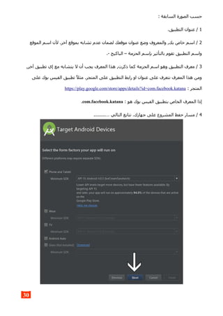 : ‫السابقة‬ ‫الصورة‬ ‫حسب‬
1.‫التطبيق‬ ‫عنوان‬ /
2‫الموقع‬ ‫اسم‬ ‫لن‬ .‫آخر‬ ‫بموقع‬ ‫تشابه‬ ‫عدم‬ ‫لضمان‬ ‫موقعك‬ ‫عنوان‬ ‫وضع‬ ‫والمعروف‬ ,‫بك‬ ‫خاص‬ ‫اسم‬ /
.- ‫الباكيج‬ – ‫الحزمة‬ ‫بإسم‬ ‫بالتأثير‬ ‫تقوم‬ ‫التطبيق‬ ‫واسم‬
3,‫آخر‬ ‫تطبيق‬ ‫إي‬ ‫مع‬ ‫يتشابه‬ ‫ل‬ ‫أن‬ ‫يجب‬ ‫المعرف‬ ‫هذا‬ ,‫ذكرت‬ ‫كما‬ ‫الحزمة‬ ‫اسم‬ ‫وهو‬ ‫التطبيق‬ ‫معرف‬ /
‫على‬ ‫بوك‬ ‫الفيس‬ ‫تطبيق‬ ‫مثل‬ .‫المتجر‬ ‫على‬ ‫التطبيق‬ ‫رابط‬ ‫او‬ ‫عنوان‬ ‫على‬ ‫نتعرف‬ ‫المعرف‬ ‫هذا‬ ‫ومن‬
: ‫المتجر‬https://play.google.com/store/apps/details?id=com.facebook.katana
: ‫هو‬ ‫بوك‬ ‫الفيس‬ ‫بتطبيق‬ ‫الخاص‬ ‫المعرف‬ ‫إذا‬com.facebook.katana.
4.........… ‫التالي‬ ‫نتابع‬ .‫جهازك‬ ‫على‬ ‫المشروع‬ ‫حفظ‬ ‫مسار‬ /
30
 