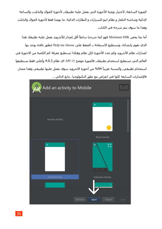 ‫والساعة‬ ,‫والتابلت‬ ‫الجوال‬ ‫لجهزة‬ ,‫تطبيقك‬ ‫عليه‬ ‫يعمل‬ ‫التي‬ ‫الجهزة‬ ‫نوعية‬ ‫لختيار‬ ,‫السابقة‬ ‫الصورة‬
‫والتابلت‬ ‫الجوال‬ ‫لجهزة‬ ‫فقط‬ ‫يهمنا‬ ‫ما‬ .‫الذكية‬ ‫النظارات‬ ‫و‬ ‫للسيارات‬ ‫ايتو‬ ‫نظام‬ ‫و‬ ‫التلفاز‬ ‫وشاشة‬ ‫الذكية‬
.‫الكتاب‬ ‫في‬ ‫شرحه‬ ‫يتم‬ ‫سوف‬ ‫ما‬ ‫وهذا‬
‫يخص‬ ‫بما‬ ‫أما‬Minimum SDK‫هذا‬ ‫تطبيقك‬ ‫عليه‬ ‫يعمل‬ ‫للندرويد‬ ‫إصدار‬ ‫أقل‬ ‫سابقا‬ ‫شرحنا‬ ‫كما‬ ‫فهو‬
‫على‬ ‫الضغط‬ ‫بـ‬ ‫الستعانة‬ ‫وتستطيع‬ .‫بإنشائه‬ ‫تقوم‬ ‫الذي‬Help me choose‫بها‬ ‫يوجد‬ ‫نافذة‬ ‫لتظهر‬
‫في‬ ‫الجهزة‬ ‫من‬ ‫الكمية‬ ‫كم‬ ‫معرفة‬ ‫تستطيع‬ ‫وهكذا‬ ‫نظام‬ ‫لكل‬ ‫الجهزة‬ ‫عدد‬ ‫وكم‬ ‫الندرويد‬ ‫نظام‬ ‫اصدارات‬
‫موضح‬ ‫فالصورة‬ ,‫تطبيقك‬ ‫استخدام‬ ‫تستطيع‬ ‫التي‬ ‫العالم‬API 15‫نظام‬ ‫اي‬4.0.3‫يستطيعوا‬ ‫فقط‬ ‫وأعلى‬
‫تقريبا‬ ‫والنسبة‬ ,‫تطبيقي‬ ‫استخدام‬94.‫ممتاز‬ ‫وهذا‬ ‫تطبيقي‬ ‫عليها‬ ‫يعمل‬ ‫سوف‬ ‫الندرويد‬ ‫أجهزة‬ ‫من‬ %
.. ‫التالي‬ ‫نتابع‬ .‫التكنولوجيا‬ ‫تطور‬ ‫مع‬ ‫انقراض‬ ‫في‬ ‫كلها‬ ‫السابقة‬ ‫فالصدارات‬
31
 
