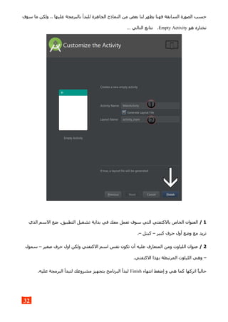 ‫سوف‬ ‫ما‬ ‫ولكن‬ .. ‫عليها‬ ‫بالبرمجة‬ ‫للبدأ‬ ‫الجاهزة‬ ‫النماذج‬ ‫من‬ ‫بعض‬ ‫لنا‬ ‫يظهر‬ ‫فهنا‬ ‫السابقة‬ ‫الصورة‬ ‫حسب‬
‫هو‬ ‫نختاره‬Empty Activity… ‫التالي‬ ‫نتابع‬ .
1/‫الذي‬ ‫السم‬ ‫ضع‬ .‫التطبيق‬ ‫تشغيل‬ ‫بداية‬ ‫في‬ ‫معك‬ ‫تعمل‬ ‫سوف‬ ‫التي‬ ‫بالكتفتي‬ ‫الخاص‬ ‫العنوان‬
.– ‫كبتل‬ – ‫كبير‬ ‫حرف‬ ‫أول‬ ‫وضع‬ ‫مع‬ ‫تريد‬
2/‫سمول‬ – ‫صغير‬ ‫حرف‬ ‫اول‬ ‫ولكن‬ ‫الكتفتي‬ ‫اسم‬ ‫نفس‬ ‫تكون‬ ‫أن‬ ‫عليه‬ ‫المتعارف‬ ‫ومن‬ ‫اللياوت‬ ‫عنوان‬
.‫الكتفتي‬ ‫بهذا‬ ‫المرتبطة‬ ‫اللياوت‬ ‫وهي‬ –
‫انتهاء‬ ‫إضغط‬ ‫و‬ ‫هي‬ ‫كما‬ ‫اتركها‬ ‫حاليا‬Finish.‫عليه‬ ‫البرمجة‬ ‫لتبدأ‬ ‫مشروعك‬ ‫بتجهيز‬ ‫البرنامج‬ ‫لبدأ‬
32
 