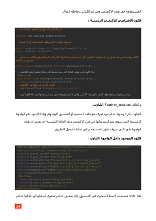 .‫الدوال‬ ‫وداخله‬ ‫الكلس‬ ‫ثم‬ ‫ومن‬ ,‫الكتفتي‬ ‫هذه‬ ‫في‬ ‫المستخدمة‬
: ‫الرئيسية‬ ‫للكتقتي‬ ‫الفتراضي‬ ‫الكود‬
// ‫دي‬ ‫الي‬ ‫او‬ ‫المعرف‬ ‫إي‬ ‫للتطبيق‬ ‫الباكيج‬ ‫اسم‬
package com.andrody.myapplication;
// ‫عددها‬ ‫إزداد‬ ‫عناصر‬ ‫أضفنا‬ ‫وكلما‬ ‫الدعم‬ ‫لمكاتب‬ ‫استيراد‬
import android.support.v7.app.AppCompatActivity;
import android.os.Bundle;
// ‫الس‬ ‫للصدارات‬ ‫الماتريال‬ ‫تصميم‬ ‫يدعم‬ ‫لكي‬ ‫اكتفتي‬ ‫كومبات‬ ‫اب‬ ‫من‬ ‫مشتق‬ ‫ثم‬ ‫من‬ ‫واسمه‬ ‫الكلس‬‫يستخدم‬ ‫الغالب‬ ‫وفي‬ ‫ابقة‬
‫اكتفتي‬ ‫من‬ ‫مشتق‬
public class MainActivity extends AppCompatActivity {
// ‫ال‬ ‫دالة‬‫الكتفتي‬ ‫هذه‬ ‫تشغيل‬ ‫بداية‬ ‫في‬ ‫تنفيذها‬ ‫يتم‬ ‫التي‬ ‫الدالة‬ ‫وهي‬ ‫كريت‬ ‫ون‬
@Override
protected void onCreate(Bundle savedInstanceState) {
super.onCreate(savedInstanceState);
// ‫ال‬ ‫بهذا‬ ‫ربطها‬ ‫يتم‬ ‫التي‬ ‫اللياوت‬‫كتفتي‬
setContentView(R.layout.activity_main);
}
// ‫ال‬ ‫دالة‬ ‫في‬ ‫استدعائها‬ ‫يتم‬ ‫حتى‬ ‫تنفيذها‬ ‫يتم‬ ‫ل‬ ‫والتي‬ ‫الكلس‬ ‫هذا‬ ‫داخل‬ ‫أخرى‬ ‫دوال‬ ‫استخدام‬ ‫نستطيع‬ ‫هنا‬‫كريت‬ ‫ون‬
}
‫كذلك‬ ‫و‬activity_main.xml.‫اللياوت‬ /
‫الواجهة‬ ‫هو‬ ‫اللياوت‬ ‫وهذا‬ ,‫للواجهة‬ ‫التنسيق‬ ‫او‬ ‫التصميم‬ ‫ملف‬ ‫هو‬ ‫اخرى‬ ‫مرة‬ ‫نذكر‬ ‫وسوف‬ ‫ذكرنا‬ ‫اللياوت‬
‫هذه‬ ‫ان‬ ‫يعني‬ ‫اي‬ ‫الرئيسية‬ ‫الجافا‬ ‫ملف‬ ‫الكتفتي‬ ‫قبل‬ ‫من‬ ‫استدعائها‬ ‫يتم‬ ‫سوف‬ ‫التي‬ ‫الرئيسية‬
.‫التطبيق‬ ‫تشغيل‬ ‫بداية‬ ‫في‬ ‫للمستخدم‬ ‫تظهر‬ ‫سوف‬ ‫التي‬ ‫هي‬ ‫الواجهة‬
: ‫اللياوت‬ ‫الواجهة‬ ‫داخل‬ ‫الموجود‬ ‫الكود‬
<RelativeLayout xmlns:android="http://schemas.android.com/apk/res/android"
xmlns:tools="http://schemas.android.com/tools"
android:layout_width="match_parent"
android:layout_height="match_parent"
android:paddingBottom="@dimen/activity_vertical_margin"
android:paddingLeft="@dimen/activity_horizontal_margin"
android:paddingRight="@dimen/activity_horizontal_margin"
android:paddingTop="@dimen/activity_vertical_margin"
tools:context=".MainActivity">
<TextView
android:layout_width="wrap_content"
android:layout_height="wrap_content"
android:text="Hello World!" />
</RelativeLayout>
‫لغة‬XML‫عناصر‬ ‫داخلها‬ ‫او‬ ‫اسفلها‬ ‫تحتوي‬ ‫عناصر‬ ‫بمعنى‬ ‫إي‬ ,‫التنسيق‬ ‫في‬ ‫الشجري‬ ‫النمط‬ ‫تستخدم‬
34
 