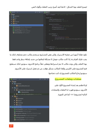 .‫النص‬ ‫وألوان‬ ‫الملفات‬ ‫ترتيب‬ ‫أصبح‬ ‫كيف‬ ‫لحظ‬ : ‫الشكل‬ ‫بهذا‬ ‫الملف‬ ‫ليصبح‬
‫ما‬ ‫لذلك‬ ,‫مختلفة‬ ‫دعم‬ ‫مكاتب‬ ‫تستخدم‬ ‫المشاريع‬ ‫بعض‬ ‫ولكن‬ ,‫الستيراد‬ ‫عملية‬ ‫من‬ ‫أنتهينا‬ ‫هكذا‬ ‫نكون‬
‫فقط‬ ‫واحد‬ ‫سطر‬ ‫بإضافة‬ ‫جديد‬ ‫من‬ ‫إضافتها‬ ‫مشكلة‬ ‫ل‬ ‫جوجل‬ ‫مكاتب‬ ‫كانت‬ ‫إذا‬ ,‫به‬ ‫القيام‬ ‫عليك‬ ‫يجب‬
‫تستطيع‬ ‫لذلك‬ ,‫ستوديو‬ ‫الندرويد‬ ‫برنامج‬ ‫خطأ‬ ‫ويعطي‬ ‫استيرادها‬ ‫يتم‬ ‫ل‬ ‫مكاتب‬ ‫يوجد‬ ‫ولكن‬ ,‫الملف‬ ‫بهذا‬
‫الندرويد‬ ‫على‬ ‫استيراد‬ ‫تعمل‬ ‫ثم‬ ‫من‬ ,‫مؤقت‬ ‫بشكل‬ ‫المكاتب‬ ‫وإلغاء‬ ‫اكليبس‬ ‫على‬ ‫المشروع‬ ‫فتح‬
.‫تحتاجها‬ ‫كنت‬ ‫إن‬ ‫للمشروع‬ ‫المكاتب‬ ‫إرجاع‬ ‫ستوديو‬
‫المشروع‬ ‫وملفات‬ ‫مجلدات‬
‫على‬ ‫الول‬ ‫المشروع‬ ‫إنشاء‬ ‫بعد‬ ‫لحظتم‬ ‫لو‬
‫والمجلدات‬ ‫الملفات‬ ‫لنا‬ ‫ظهرت‬ ‫ستوديو‬ ‫الندرويد‬
.‫الصورة‬ ‫في‬ ‫كما‬ << ‫لمشروعنا‬ ‫التالية‬
37
 