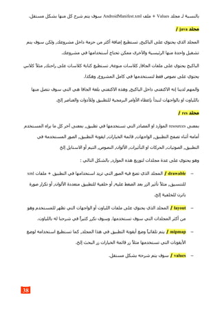 ‫مجلد‬ ‫لـ‬ ‫بالنسبة‬Values‫ملف‬ +AndroidManifest.xml.‫مستقل‬ ‫بشكل‬ ‫منها‬ ‫كل‬ ‫شرح‬ ‫يتم‬ ‫سوف‬
‫مجلد‬java/
‫يتم‬ ‫سوف‬ ‫ولكن‬ ,‫مشروعك‬ ‫داخل‬ ‫حزمة‬ ‫من‬ ‫أكثر‬ ‫إضافة‬ ‫تستطيع‬ ,‫الباكيج‬ ‫على‬ ‫يحتوي‬ ‫الذي‬ ‫المجلد‬
.‫مشروعك‬ ‫في‬ ‫أستخدامها‬ ‫تحتاج‬ ‫ممكن‬ ‫والخرى‬ ‫الرئيسية‬ ‫منها‬ ‫واحدة‬ ‫تشغيل‬
‫كلس‬ ‫مثل‬ ,‫راحتك‬ ‫على‬ ‫كلسات‬ ‫كتابة‬ ‫تستطيع‬ ,‫منوعة‬ ‫كلسات‬ ,‫الجافا‬ ‫ملفات‬ ‫على‬ ‫يحتوي‬ ‫الباكيج‬
.‫وهكذا‬ ,‫المشروع‬ ‫كامل‬ ‫في‬ ‫لتستخدمها‬ ‫فقط‬ ‫نصوص‬ ‫على‬ ‫يحتوي‬
‫منها‬ ‫نتصل‬ ‫سوف‬ ‫التي‬ ‫هي‬ ‫الجافا‬ ‫بلغة‬ ‫الكتفتي‬ ‫وهذه‬ ,‫الباكيج‬ ‫داخل‬ ‫الكتفتي‬ ‫إنه‬ ‫لدينا‬ ‫والمهم‬
.‫إلخ‬ ‫والعناصر‬ ‫وللدوات‬ ‫للتطبيق‬ ‫البرمجية‬ ‫الوامر‬ ‫بإعطاء‬ ‫لنبدأ‬ ‫بالواجهات‬ ‫او‬ ‫باللياوت‬
‫مجلد‬res/
‫بمعنى‬resources‫المستخدم‬ ‫يراه‬ ‫ما‬ ‫كل‬ ‫آخر‬ ‫بمعنى‬ ,‫تطبيق‬ ‫في‬ ‫تستخدمها‬ ‫التي‬ ‫المصادر‬ ‫او‬ ‫الموارد‬
‫في‬ ‫المستخدمة‬ ‫الصور‬ ,‫التطبيق‬ ‫ايقونة‬ ,‫الخيارات‬ ‫قائمة‬ ,‫الواجهات‬ ,‫التطبيق‬ ‫تصفح‬ ‫أثناء‬ ‫أمامه‬
‫إلخ‬ ‫الستايل‬ ‫أو‬ ‫الثيم‬ ,‫النصوص‬ ,‫اللوان‬ ,‫التأثيرات‬ ‫او‬ ‫الحركات‬ ,‫الصوتيات‬ ,‫التطبيق‬
: ‫التالي‬ ‫بالشكل‬ ,‫الموارد‬ ‫هذه‬ ‫لتوزيع‬ ‫مجلدات‬ ‫عدة‬ ‫على‬ ‫يحتوي‬ ‫وهو‬
–drawable/‫ملفات‬ + ‫التطبيق‬ ‫في‬ ‫استخدامها‬ ‫تريد‬ ‫التي‬ ‫الصور‬ ‫فيه‬ ‫تضع‬ ‫الذي‬ ‫المجلد‬xml
‫صورة‬ ‫تكرار‬ ‫أو‬ ,‫اللوان‬ ‫متعددة‬ ‫للتطبيق‬ ‫خلفية‬ ‫أو‬ ,‫عليه‬ ‫الضغط‬ ‫بعد‬ ‫الزر‬ ‫تأثير‬ ‫مثل‬ ,‫للتنسيق‬
.‫إلخ‬ ‫للخلفية‬ ‫باترن‬
–layout/‫وهو‬ ‫للمستخدم‬ ‫تظهر‬ ‫التي‬ ‫الواجهات‬ ‫أو‬ ‫اللياوت‬ ‫ملفات‬ ‫على‬ ‫يحتوي‬ ‫الذي‬ ‫المجلد‬
.‫باللياوت‬ ‫له‬ ‫شرحنا‬ ‫في‬ ‫كثيرا‬ ‫نكرر‬ ‫وسوف‬ .‫تستخدمها‬ ‫سوف‬ ‫التي‬ ‫المجلدات‬ ‫أكثر‬ ‫من‬
–mipmap/‫لوضع‬ ‫استخدامه‬ ‫تستطيع‬ ‫كما‬ ,‫المجلد‬ ‫هذا‬ ‫في‬ ‫التطبيق‬ ‫أيقونة‬ ‫وضع‬ ‫تلقائيا‬ ‫يتم‬
.‫إلخ‬ ‫البحث‬ ‫زر‬ ‫الخيارات‬ ‫قائمة‬ ‫زر‬ ‫مثل‬ ‫تستخدمها‬ ‫التي‬ ‫اليقونات‬
–values/.‫مستقل‬ ‫بشكل‬ ‫شرحه‬ ‫يتم‬ ‫سوف‬
38
 