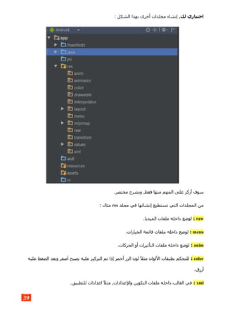 ‫لك‬ ‫اختياري‬: ‫الشكل‬ ‫بهذا‬ ‫أخرى‬ ‫مجلدات‬ ‫إنشاء‬ ,
.‫مختصر‬ ‫وبشرح‬ ,‫فقط‬ ‫منها‬ ‫المهم‬ ‫على‬ ‫أركز‬ ‫سوف‬
‫مجلد‬ ‫في‬ ‫إنشائها‬ ‫تستطيع‬ ‫التي‬ ‫المجلدات‬ ‫من‬res: ‫مثال‬
raw:.‫الميديا‬ ‫ملفات‬ ‫داخله‬ ‫لوضع‬
menu:.‫الخيارات‬ ‫قائمة‬ ‫ملفات‬ ‫داخله‬ ‫لوضع‬
anim:.‫الحركات‬ ‫أو‬ ‫التأثيرات‬ ‫ملفات‬ ‫داخله‬ ‫لوضع‬
color:‫عليه‬ ‫الضغط‬ ‫وبعد‬ ‫أصفر‬ ‫يصبح‬ ‫عليه‬ ‫التركيز‬ ‫تم‬ ‫إذا‬ ‫أحمر‬ ‫الزر‬ ‫لون‬ ‫مثل‬ ‫اللوان‬ ‫بطبقات‬ ‫للتحكم‬
.‫أزرق‬
xml:.‫للتطبيق‬ ‫اعدادات‬ ‫مثل‬ ,‫والعدادات‬ ‫التكوين‬ ‫ملفات‬ ‫داخله‬ ‫الغالب‬ ‫في‬
39
 