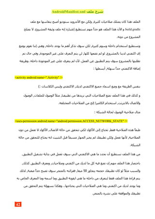 ‫ملف‬ ‫شرح‬AndroidManifest.xml
‫ملف‬ ‫مع‬ ‫يتقاسها‬ ‫أصبح‬ ‫ستوديو‬ ‫الندرويد‬ ‫مع‬ ‫ولكن‬ ,‫كثيرة‬ ‫صلحيات‬ ‫يمتلك‬ ‫كان‬ ‫هذا‬ ‫الملف‬
build.gradle‫يصلح‬ ‫ل‬ .‫المشروع‬ ‫وثيقة‬ ‫ملف‬ ‫إنه‬ ‫إعتباره‬ ‫تستطيع‬ ‫مهم‬ ‫جدا‬ ‫هو‬ ‫الملف‬ ‫هذا‬ ‫الن‬ ‫و‬
.‫دونه‬ ‫من‬ ‫المشروع‬
‫بوضع‬ ‫نقوم‬ ‫إننا‬ ‫وهي‬ ,‫داخله‬ ‫يوجد‬ ‫ما‬ ‫أهم‬ ‫نذكر‬ ‫سوف‬ ‫لكن‬ ,‫كثيرة‬ ‫وسوم‬ ‫داخله‬ ‫استخدام‬ ‫وتستطيع‬
‫تم‬ ‫حال‬ ‫وفي‬ ,‫الموجودة‬ ‫غير‬ ‫على‬ ‫التعرف‬ ‫يتم‬ ‫لن‬ ,‫كلها‬ ‫نضعها‬ ‫لم‬ ‫لو‬ ,‫بالمشروع‬ ‫لدينا‬ ‫اكتفتي‬ ‫إي‬
‫وطريقة‬ .‫داخله‬ ‫الموجودة‬ ‫غير‬ ‫على‬ ‫يتعرف‬ ‫لم‬ ‫لن‬ .‫العمل‬ ‫عن‬ ‫التطبيق‬ ‫يتم‬ ‫سوف‬ ‫بالمشروع‬ ‫تطلبها‬
: ‫أبسطها‬ ,‫سهلة‬ ‫جدا‬ ‫الكتفتي‬ ‫إضافة‬
<activity android:name=".Activity" />
(: ‫الكلسات‬ ‫وليس‬ ‫الكتفتي‬ ,‫لديك‬ ‫الكتفتي‬ ‫جميع‬ ‫اسماء‬ ‫وضع‬ ‫مع‬ ‫الطريقة‬ ‫بنفس‬
‫الوصول‬ ,‫للملفات‬ ‫الوصول‬ ‫مثل‬ ,‫تطبيقنا‬ ‫من‬ ‫نريدها‬ ‫التي‬ ‫الصلحيات‬ ‫نضع‬ ‫الملف‬ ‫هذا‬ ‫في‬ ‫كذلك‬ ‫و‬
.‫المختلفة‬ ‫الصلحيات‬ ‫من‬ ‫إلخ‬ ‫الكاميرا‬ ‫استخدام‬ ,‫بالنترنت‬ ‫والتصال‬
: ‫الشبكة‬ ‫لحالة‬ ‫الوصول‬ ‫صلحية‬ ‫مثال‬
<uses-permission android:name="android.permission.ACCESS_NETWORK_STATE" />
‫دون‬ ‫من‬ ‫تعمل‬ ‫ل‬ ‫الكواد‬ ,‫التصال‬ ‫حالة‬ ‫من‬ ‫تتحقق‬ ‫لكي‬ ‫الكواد‬ ‫إلى‬ ‫تحتاج‬ ,‫فقط‬ ‫الصلحية‬ ‫هذه‬ ‫طبعا‬
‫حالة‬ ‫من‬ ‫للتحقق‬ ‫يحتاج‬ ‫انه‬ ‫التثبيت‬ ‫قبل‬ ‫مسبقا‬ ‫الجهاز‬ ‫يخبر‬ ‫لم‬ ‫تطبيقك‬ ‫ولكن‬ ‫تعمل‬ ‫لنها‬ ,‫الصلحية‬
.‫الشبكة‬
.‫التطبيق‬ ‫تشغيل‬ ‫بداية‬ ‫في‬ ‫تعمل‬ ‫سوف‬ ‫التي‬ ‫الكتفتي‬ ‫هي‬ ‫ما‬ ‫نحدد‬ ‫أن‬ ‫نستطيع‬ ‫الملف‬ ‫هذا‬ ‫من‬
,‫كذلك‬ ‫التطبيق‬ ‫ومعرف‬ ,‫وصلحيات‬ ‫اكتفتي‬ ‫من‬ ‫لديك‬ ‫ما‬ ‫كل‬ ‫فيه‬ ‫تضع‬ ‫إن‬ ‫مهم‬ ‫الملف‬ ‫هذا‬ ‫باختصار‬
‫يتجاوز‬ ‫حجمه‬ ‫تطبيقك‬ ‫كان‬ ‫لو‬ ‫مثل‬ ‫والسبب‬50‫لذلك‬ ,‫صعبة‬ ‫جدا‬ ‫تصبح‬ ‫سوف‬ ‫بالمتجر‬ ‫فقرائته‬ ,‫ميغا‬
‫به‬ ‫الخاص‬ ‫المعرف‬ ‫وما‬ ‫اسمه‬ ‫وما‬ ‫التطبيق‬ ‫ايقونة‬ ‫هي‬ ‫ما‬ ‫داخله‬ ‫من‬ ‫لنتعرف‬ ‫فقط‬ ‫الملف‬ ‫هذا‬ ‫قراءة‬ ‫يتم‬
‫من‬ ‫التحقق‬ ‫يتم‬ ‫بسهولة‬ ‫وهكذا‬ ..‫يحتاجها‬ ‫التي‬ ‫الصلحيات‬ ‫هي‬ ‫وما‬ ‫اكتفتي‬ ‫من‬ ‫لديك‬ ‫يوجد‬ ‫وما‬
.‫بالمتجر‬ ‫نشره‬ ‫على‬ ‫والموافقة‬ ‫تطبيقك‬
42
 