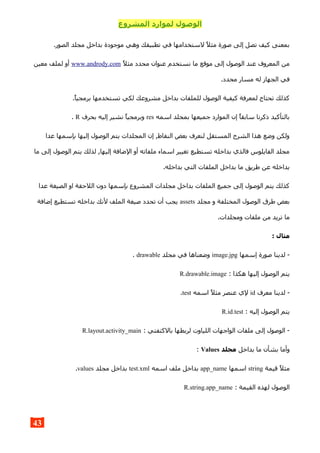 ‫المشروع‬ ‫لموارد‬ ‫الوصول‬
.‫الصور‬ ‫مجلد‬ ‫بداخل‬ ‫موجودة‬ ‫وهي‬ ‫تطبيقك‬ ‫في‬ ‫لستخدامها‬ ‫مثل‬ ‫صورة‬ ‫إلى‬ ‫تصل‬ ‫كيف‬ ‫بمعنى‬
‫مثل‬ ‫محدد‬ ‫عنوان‬ ‫نستخدم‬ ‫ما‬ ‫موقع‬ ‫إلى‬ ‫الوصول‬ ‫عند‬ ‫المعروف‬ ‫من‬www.andrody.com‫معين‬ ‫لملف‬ ‫أو‬
.‫محدد‬ ‫مسار‬ ‫له‬ ‫الجهاز‬ ‫في‬
.‫برمجيا‬ ‫تستخدمها‬ ‫لكي‬ ‫مشروعك‬ ‫بداخل‬ ‫للملفات‬ ‫الوصول‬ ‫كيفية‬ ‫لمعرفة‬ ‫تحتاج‬ ‫كذلك‬
‫اسمه‬ ‫بمجلد‬ ‫جميعها‬ ‫الموارد‬ ‫إن‬ ‫سابقا‬ ‫ذكرنا‬ ‫بالتأكيد‬res‫بحرف‬ ‫إليه‬ ‫نشير‬ ‫وبرمجيا‬R.
‫عدا‬ ‫بإسمها‬ ‫إليها‬ ‫الوصول‬ ‫يتم‬ ‫المجلدات‬ ‫إن‬ ,‫النقاط‬ ‫بعض‬ ‫لنعرف‬ ‫المستقل‬ ‫الشرح‬ ‫هذا‬ ‫وضع‬ ‫ولكن‬
‫ما‬ ‫إلى‬ ‫الوصول‬ ‫يتم‬ ‫لذلك‬ ,‫إليها‬ ‫الضافة‬ ‫أو‬ ‫ملفاته‬ ‫اسماء‬ ‫تغيير‬ ‫تستطيع‬ ‫بداخله‬ ‫فالذي‬ ‫الفايلوس‬ ‫مجلد‬
.‫بداخله‬ ‫التي‬ ‫الملفات‬ ‫بداخل‬ ‫ما‬ ‫طريق‬ ‫عن‬ ‫بداخله‬
‫عدا‬ ‫الصيغة‬ ‫او‬ ‫اللحقة‬ ‫دون‬ ‫بإسمها‬ ‫المشروع‬ ‫مجلدات‬ ‫بداخل‬ ‫الملفات‬ ‫جميع‬ ‫إلى‬ ‫الوصول‬ ‫يتم‬ ‫كذلك‬
‫مجلد‬ ‫و‬ ‫المختلفة‬ ‫الوصول‬ ‫طرق‬ ‫بعض‬assets‫إضافة‬ ‫تستطيع‬ ‫بداخله‬ ‫لنك‬ ‫الملف‬ ‫صيغة‬ ‫تحدد‬ ‫أن‬ ‫يجب‬
.‫ومجلدات‬ ‫ملفات‬ ‫من‬ ‫تريد‬ ‫ما‬
: ‫مثال‬
‫إسمها‬ ‫صورة‬ ‫لدينا‬ -image.jpg‫مجلد‬ ‫في‬ ‫وضعناها‬drawable.
: ‫هكذا‬ ‫إليها‬ ‫الوصول‬ ‫يتم‬R.drawable.image
‫معرف‬ ‫لدينا‬ -id‫اسمه‬ ‫مثل‬ ‫عنصر‬ ‫لي‬test.
: ‫إليه‬ ‫الوصول‬ ‫يتم‬R.id.test
: ‫بالكتفتي‬ ‫لربطها‬ ‫اللياوت‬ ‫الواجهات‬ ‫ملفات‬ ‫إلى‬ ‫الوصول‬ -R.layout.activity_main
‫بداخل‬ ‫ما‬ ‫بشأن‬ ‫وأما‬‫مجلد‬Values:
‫قيمة‬ ‫مثل‬string‫اسمها‬app_name‫اسمه‬ ‫ملف‬ ‫بداخل‬test.xml‫مجلد‬ ‫بداخل‬values.
: ‫القيمة‬ ‫لهذه‬ ‫الوصول‬R.string.app_name
43
 