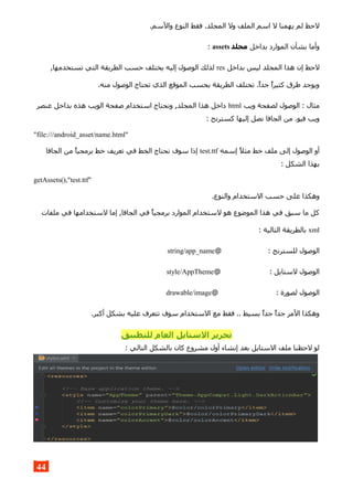 .‫والسم‬ ‫النوع‬ ‫فقط‬ .‫المجلد‬ ‫ول‬ ‫الملف‬ ‫اسم‬ ‫ل‬ ‫يهمنا‬ ‫لم‬ ‫لحظ‬
‫بداخل‬ ‫الموارد‬ ‫بشأن‬ ‫وأما‬‫مجلد‬assets:
‫بداخل‬ ‫ليس‬ ‫المجلد‬ ‫هذا‬ ‫إن‬ ‫لحظ‬res,‫تستخدمها‬ ‫التي‬ ‫الطريقة‬ ‫حسب‬ ‫يختلف‬ ‫إليه‬ ‫الوصول‬ ‫لذلك‬
.‫منه‬ ‫الوصول‬ ‫تحتاج‬ ‫الذي‬ ‫الموقع‬ ‫بحسب‬ ‫الطريقة‬ ‫تختلف‬ .‫جدا‬ ‫كثيرا‬ ‫طرق‬ ‫ويوجد‬
‫ويب‬ ‫لصفحة‬ ‫الوصول‬ : ‫مثال‬html‫عنصر‬ ‫بداخل‬ ‫هذه‬ ‫الويب‬ ‫صفحة‬ ‫استخدام‬ ‫ونحتاج‬ ,‫المجلد‬ ‫هذا‬ ‫داخل‬
: ‫كسترنج‬ ‫إليها‬ ‫نصل‬ ‫الجافا‬ ‫من‬ .‫فيو‬ ‫ويب‬
"file:///android_asset/name.html"
‫إسمه‬ ‫مثل‬ ‫خط‬ ‫ملف‬ ‫إلى‬ ‫الوصول‬ ‫أو‬test.ttf‫الجافا‬ ‫من‬ ‫برمجيا‬ ‫خط‬ ‫تعريف‬ ‫في‬ ‫الخط‬ ‫نحتاج‬ ‫سوف‬ ‫إذا‬
: ‫الشكل‬ ‫بهذا‬
getAssets(),"test.ttf"
.‫والنوع‬ ‫الستخدام‬ ‫حسب‬ ‫على‬ ‫وهكذا‬
‫ملفات‬ ‫في‬ ‫لستخدامها‬ ‫إما‬ ,‫الجافا‬ ‫في‬ ‫برمجيا‬ ‫الموارد‬ ‫لستخدام‬ ‫هو‬ ‫الموضوع‬ ‫هذا‬ ‫في‬ ‫سبق‬ ‫ما‬ ‫كل‬
xml: ‫التالية‬ ‫بالطريقة‬
@ : ‫للسترنج‬ ‫الوصول‬string/app_name
@ : ‫لستايل‬ ‫الوصول‬style/AppTheme
@ : ‫لصورة‬ ‫الوصول‬drawable/image
.‫أكبر‬ ‫بشكل‬ ‫عليه‬ ‫تتعرف‬ ‫سوف‬ ‫الستخدام‬ ‫مع‬ ‫فقط‬ .. ‫بسيط‬ ‫جدا‬ ‫جدا‬ ‫المر‬ ‫وهكذا‬
‫للتطبيق‬ ‫العام‬ ‫الستايل‬ ‫تحرير‬
: ‫التالي‬ ‫بالشكل‬ ‫كان‬ ‫مشروع‬ ‫أول‬ ‫إنشاء‬ ‫بعد‬ ‫الستايل‬ ‫ملف‬ ‫لحظنا‬ ‫لو‬
44
 