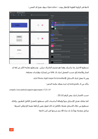 – ‫يوجد‬ ‫للخطار‬ ‫العلوية‬ ‫الزاوية‬ ‫في‬ ‫لحظ‬Open editor: ‫المحرر‬ ‫لك‬ ‫يفتح‬ ‫سوف‬
‫او‬ ‫لغة‬ ‫من‬ ‫لكثر‬ ‫معاينة‬ ‫وتستطيع‬ . ‫ديزاين‬ ‫الماتريال‬ ‫تصميم‬ ‫هو‬ ‫وهذا‬ ,‫يناسبك‬ ‫بما‬ ‫الختيار‬ ‫تستطيع‬
‫بالـ‬ ‫لديك‬ ‫المحمل‬ ‫حسب‬ ‫إلخ‬ ‫والتجاه‬ ‫اصدار‬SDK.‫مختلفة‬ ‫وقياسات‬ ‫إصدارات‬ ‫من‬
@ ‫الستايل‬ ‫لديك‬ ‫يعمل‬ ‫ل‬ ‫ومن‬style/Theme.AppCompat.NoActionBar
‫الـ‬ ‫من‬ ‫يتأكد‬build.gradle: ‫الدعم‬ ‫مكتبة‬ ‫مضاف‬ ‫لديه‬ ‫إن‬
compile 'com.android.support:appcompat-v7:23.1.0'
‫الرقم‬ ‫يتغير‬ ‫لديك‬ ‫الصدار‬ ‫حسب‬23.1.0.
‫وكذلك‬ .‫للتطبيق‬ ‫الكامل‬ ‫بالتعديل‬ ‫تستطيع‬ ‫لكي‬ ‫أساسيات‬ ‫وإضافة‬ ‫يدويا‬ ‫الستايل‬ ‫تعديل‬ ‫يمكنك‬ ‫كما‬
‫اعتبرها‬ ‫ولكن‬ ‫إلخ‬ ‫معينة‬ ‫للغة‬ ‫أو‬ ‫معين‬ ‫لجهاز‬ ‫كان‬ ‫إن‬ ‫بالكامل‬ ‫تعديله‬ ‫الستايل‬ ‫خلل‬ ‫من‬ ‫تستطيع‬
‫لحقة‬ ‫كتب‬ ‫في‬ ‫شرحها‬ ‫يتم‬ ‫ال‬ ‫شاء‬ ‫إن‬ .‫ما‬ ‫نوعا‬ ‫متقدمة‬ ‫مراحل‬
45
 