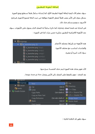 ‫للتطبيق‬ ‫أيقونة‬ ‫إضافة‬
‫الصورة‬ ‫وضع‬ ‫تستطيع‬ ‫طبعا‬ ,‫سابقا‬ ‫إنشائه‬ ‫كما‬ ‫الول‬ ‫لتطبيقنا‬ ‫أيقونة‬ ‫إضافة‬ ‫كيفية‬ ‫الن‬ ‫نتعلم‬ ‫سوف‬
‫فبرنامج‬ ,‫الجهزة‬ ‫لجميع‬ ‫الدقة‬ ‫حيث‬ ‫من‬ ‫متوافقة‬ ‫اليقونة‬ ‫لتجعل‬ ‫قليل‬ ‫متعب‬ ‫المر‬ ‫لكن‬ ‫يدوي‬ ‫بشكل‬
.‫ذلك‬ ‫عنك‬ ‫يستلم‬ ‫ستوديو‬ ‫الندرويد‬
‫لمجلد‬ ‫فتحنا‬ ‫عند‬ ‫البداية‬ ‫في‬mipmap‫سوف‬ .‫اليقونات‬ ‫على‬ ‫يحتوي‬ ‫الذي‬ ‫المجلد‬ ‫انه‬ ‫سابقا‬ ‫ذكرنا‬ ‫كما‬
: ‫الصورة‬ ‫في‬ ‫كما‬ ‫مرات‬ ‫خمس‬ ‫متكررة‬ ‫للتطبيق‬ ‫الفتراضية‬ ‫اليقونة‬ ‫نجد‬
‫الحجام‬ ‫بمختلف‬ ‫تكرراها‬ ‫تم‬ ‫اليقونة‬ ‫هذه‬
‫الجهزة‬ ‫مختلف‬ ‫مع‬ ‫لتتناسب‬ ‫والقياسات‬
.‫صغيرة‬ ‫أو‬ ‫كبيرة‬ ‫كانت‬ ‫سواء‬
.‫منها‬ ‫نسخ‬ ‫الخمسة‬ ‫حذف‬ ‫ليتم‬ ‫الصورة‬ ‫هذه‬ ‫بحذف‬ ‫نقوم‬ ‫الن‬
‫ونختار‬ ‫اليمن‬ ‫بالزر‬ ‫المجلد‬ ‫على‬ ‫بالضغط‬ ‫نقوم‬ : ‫الحذف‬ ‫بعد‬New‫ثم‬Image Asset.
: ‫التالية‬ ‫النافذة‬ ‫لك‬ ‫تظهر‬ ‫سوف‬
46
 