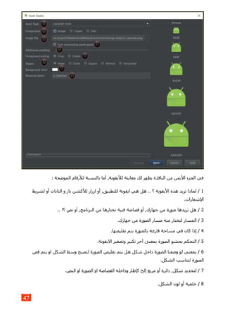 : ‫الموضحة‬ ‫للرقام‬ ‫بالنسبة‬ ‫أما‬ ,‫لليقونة‬ ‫معاينة‬ ‫لك‬ ‫يظهر‬ ‫النافذة‬ ‫من‬ ‫اليمن‬ ‫الجزء‬ ‫في‬
1‫لشريط‬ ‫أو‬ ‫التابات‬ ‫و‬ ‫بار‬ ‫للكشن‬ ‫ازرار‬ ‫أو‬ ,‫للتطبيق‬ ‫ايقونة‬ ‫هي‬ ‫هل‬ .. ‫؟‬ ‫اليقونة‬ ‫هذه‬ ‫تريد‬ ‫لماذا‬ /
.‫الشعارات‬
2.. !‫؟‬ ‫نص‬ ‫أو‬ ,‫البرنامج‬ ‫من‬ ‫تختارها‬ ‫فنية‬ ‫قصاصة‬ ‫أو‬ ,‫جهازك‬ ‫من‬ ‫صورة‬ ‫تريدها‬ ‫هل‬ /
3.‫جهازك‬ ‫من‬ ‫الصورة‬ ‫مسار‬ ‫منه‬ ‫لتختار‬ ‫المسار‬ /
4.‫تقليصها‬ ‫بتم‬ ‫بالصورة‬ ‫فارغة‬ ‫مساحة‬ ‫في‬ ‫كان‬ ‫إذا‬ /
5.‫اليقونة‬ ‫وتصغير‬ ‫تكبير‬ ‫آخر‬ ‫بمعنى‬ ‫الصورة‬ ‫بحشو‬ ‫التحكم‬ /
6‫قص‬ ‫يتم‬ ‫او‬ ‫الشكل‬ ‫وسط‬ ‫لتصبح‬ ‫الصورة‬ ‫تقليص‬ ‫يتم‬ ‫هل‬ ‫شكل‬ ‫داخل‬ ‫الصورة‬ ‫وضعنا‬ ‫لو‬ ‫بمعنى‬ /
.‫الشكل‬ ‫لتناسب‬ ‫الصورة‬
7.‫النص‬ ‫او‬ ‫الصورة‬ ‫او‬ ‫القصاصة‬ ‫وداخله‬ ‫كإطار‬ ‫إلخ‬ ‫مربع‬ ‫أو‬ ‫دائرة‬ ,‫شكل‬ ‫لتحديد‬ /
8.‫الشكل‬ ‫لون‬ ‫أو‬ ‫خلفية‬ /
47
 