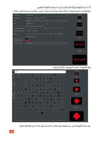 9.‫للتطبيق‬ ‫اليقونة‬ ‫استخدم‬ ‫أردت‬ ‫إن‬ ‫هو‬ ‫كما‬ ‫واتركه‬ ‫اليقونة‬ ‫اسم‬ /
: ‫كمثال‬ ‫النص‬ ‫استخدمنا‬ ‫لو‬ ‫مثل‬ .‫اخرى‬ ‫خيارات‬ ‫اختيار‬ ‫مع‬ ‫تختلف‬ ‫أحيانا‬ ‫الخيارات‬ ‫جميع‬ ‫إن‬ ‫العلم‬ ‫مع‬
: ‫بالبرنامج‬ ‫حاليا‬ ‫الموجودة‬ ‫الفنية‬ ‫القصاصات‬ ‫وأما‬
‫التالي‬ ‫على‬ ‫إضغط‬ ‫تريد‬ ‫التي‬ ‫اليقونة‬ ‫إنشاء‬ ‫بعد‬Next‫انتهاء‬ ‫ثم‬Finish.‫بنجاح‬ ‫الضافة‬ ‫وتم‬ .
48
 
