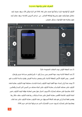 ‫واجهة‬ ‫على‬ ‫التعرف‬Layouts
‫لغة‬ ‫على‬ ‫تعتمد‬ ‫إنها‬ ‫سابقا‬ ‫ذكرنا‬ ‫الواجهة‬ ‫أو‬ ‫اللياوت‬XML‫كيف‬ ‫نتعرف‬ ‫سوف‬ ‫الن‬ ‫ولكن‬ ‫البناء‬ ‫في‬
‫كيف‬ ‫نتعلم‬ ‫سوف‬ ‫القادمة‬ ‫الدروس‬ ‫في‬ ‫ثم‬ ‫من‬ . ‫العناصر‬ ‫وإضافة‬ ‫بتحريرها‬ ‫نقوم‬ ‫وكيف‬ ‫معها‬ ‫نتعامل‬
.‫حقيقي‬ ‫بشكل‬ ‫الواجهات‬ ‫هذه‬ ‫بمعاينة‬ ‫نقوم‬
1.‫حاليا‬ ‫المفتوحة‬ ‫الملفات‬ ‫توجد‬ ‫الولى‬ ‫النقطة‬ ‫عند‬ /
2‫وارتفاع‬ ‫عرض‬ ‫مساحة‬ ‫تكبير/تقليص‬ + ,‫إلخ‬ ‫يسار‬ ‫يمين‬ ‫العنصر‬ ‫جهة‬ ‫يوجد‬ ‫الثانية‬ ‫النقطة‬ ‫عند‬ /
.‫فيو‬ ‫التكست‬ ‫شاشة‬ ‫وفتح‬ ,‫العرض‬ ‫شاشة‬ ‫وتصغير‬ ‫تكبير‬ ,‫الثانية‬ ‫للنقطة‬ ‫اليمن‬ ‫الطرف‬ ‫ومن‬ , .‫العنصر‬
3‫هذه‬ ‫معاينة‬ ,‫اللياوت‬ ‫لهذه‬ ‫مختلفة‬ ‫قياسات‬ ‫إنشاء‬ ,‫اللياوت‬ ‫لهذه‬ ‫أفقية‬ ‫جهة‬ ‫إنشاء‬ ,‫أزرار‬ ‫عدة‬ ‫يوجد‬ /
,‫والعكس‬ ‫اليسار‬ ‫الى‬ ‫اليمين‬ ‫من‬ ‫مختلف‬ ‫اتجاه‬ ‫على‬ ‫اللياوت‬ ‫معاينة‬ ,‫القياسات‬ ‫مختلف‬ ‫على‬ ‫اللياوت‬
‫تغيير‬ ,‫اللياوت‬ ‫لهذه‬ ‫مؤقتة‬ ‫لمعاينة‬ ‫معين‬ ‫جهاز‬ ‫اختيار‬ ,‫الندرويد‬ ‫إصدارات‬ ‫مختلف‬ ‫على‬ ‫معاينتها‬ ‫كذلك‬
‫ربط‬ ,‫جافا‬ ‫بملف‬ ‫اللياوت‬ ‫هذه‬ ‫ربط‬ ,‫استايلت‬ ‫عدة‬ ‫على‬ ‫العمل‬ ‫معاينة‬ ,‫الفقي‬ ‫للتجاه‬ ‫اللياوت‬ ‫اتجاه‬
‫لغات‬ ‫عدة‬ ‫على‬ ‫اللياوت‬ ‫معاينة‬ ,‫اللياوت‬ ‫هذه‬ ‫عن‬ ‫المسؤول‬ ‫الجافا‬ ‫ملف‬ ‫هو‬ ‫إين‬ ‫لتتذكر‬ ‫فقط‬ ‫وهمي‬
‫حزم‬ ‫في‬ ‫لديك‬ ‫تنزيلها‬ ‫تم‬ ‫التي‬ ‫الصدارات‬ ‫حسب‬ ‫إندرويد‬ ‫إصدارات‬ ‫على‬ ‫ومعاينتها‬SDK.
50
 