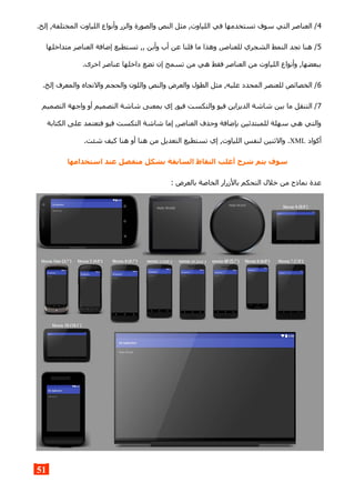 4.‫إلخ‬ ,‫المختلفة‬ ‫اللياوت‬ ‫وأنواع‬ ‫والزر‬ ‫والصورة‬ ‫النص‬ ‫مثل‬ ,‫اللياوت‬ ‫في‬ ‫تستخدمها‬ ‫سوف‬ ‫التي‬ ‫العناصر‬ /
5‫متداخلها‬ ‫العناصر‬ ‫إضافة‬ ‫تستطيع‬ ,, ‫وأبن‬ ‫أب‬ ‫عن‬ ‫قلنا‬ ‫ما‬ ‫وهذا‬ ,‫للعناصر‬ ‫الشجري‬ ‫النمط‬ ‫تجد‬ ‫هنا‬ /
.‫اخرى‬ ‫عناصر‬ ‫داخلها‬ ‫تضع‬ ‫إن‬ ‫تسمح‬ ‫من‬ ‫هي‬ ‫فقط‬ ‫العناصر‬ ‫من‬ ‫اللياوت‬ ‫وأنواع‬ ,‫ببعضها‬
6.‫إلخ‬ ‫والمعرف‬ ‫والتجاه‬ ‫والحجم‬ ‫واللون‬ ‫والنص‬ ‫والعرض‬ ‫الطول‬ ‫مثل‬ ,‫عليه‬ ‫المحدد‬ ‫للعنصر‬ ‫الخصائص‬ /
7‫التصميم‬ ‫واجهة‬ ‫أو‬ ‫التصميم‬ ‫شاشة‬ ‫بمعنى‬ ‫إي‬ ,‫فيو‬ ‫والتكست‬ ‫فيو‬ ‫الديزاين‬ ‫شاشة‬ ‫بين‬ ‫ما‬ ‫التنقل‬ /
‫الكتابة‬ ‫على‬ ‫فتعتمد‬ ‫فيو‬ ‫التكست‬ ‫شاشة‬ ‫إما‬ ,‫العناصر‬ ‫وحذف‬ ‫بإضافة‬ ‫للمبتدئين‬ ‫سهلة‬ ‫هي‬ ‫والتي‬
‫أكواد‬XML.‫شئت‬ ‫كيف‬ ‫هنا‬ ‫أو‬ ‫هنا‬ ‫من‬ ‫التعديل‬ ‫تستطيع‬ ‫إي‬ ,‫اللياوت‬ ‫لنفس‬ ‫والثنين‬ .
‫استخدامها‬ ‫عند‬ ‫منفصل‬ ‫بشكل‬ ‫السابقة‬ ‫النقاط‬ ‫أغلب‬ ‫شرح‬ ‫يتم‬ ‫سوف‬
: ‫بالعرض‬ ‫الخاصة‬ ‫بالزرار‬ ‫التحكم‬ ‫خلل‬ ‫من‬ ‫نماذج‬ ‫عدة‬
51
 