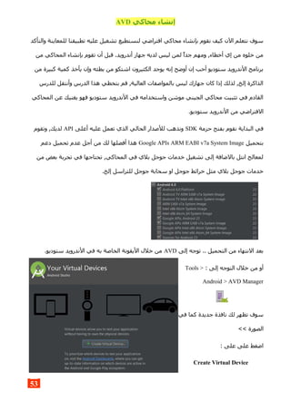 ‫محاكي‬ ‫إنشاء‬AVD
‫والتأكد‬ ‫للمعاينة‬ ‫تطبيقنا‬ ‫عليه‬ ‫تشغيل‬ ‫لنستطيع‬ ‫افتراضي‬ ‫محاكي‬ ‫بإنشاء‬ ‫نقوم‬ ‫كيف‬ ‫الن‬ ‫نتعلم‬ ‫سوف‬
‫من‬ ‫المحاكي‬ ‫بإنشاء‬ ‫تقوم‬ ‫أن‬ ‫قبل‬ .‫أندرويد‬ ‫جهاز‬ ‫لديه‬ ‫ليس‬ ‫لمن‬ ‫جدا‬ ‫ومهم‬ ,‫أخطاء‬ ‫إي‬ ‫من‬ ‫خلوه‬ ‫من‬
‫من‬ ‫كبيرة‬ ‫كمية‬ ‫يأخذ‬ ‫وإن‬ ‫بطئه‬ ‫من‬ ‫اشتكو‬ ‫الكثيرون‬ ‫يوجد‬ ‫إنه‬ ‫أوضح‬ ‫إن‬ ‫أحب‬ ‫ستوديو‬ ‫الندرويد‬ ‫برنامج‬
‫للدرس‬ ‫وأنتقل‬ ‫الدرس‬ ‫هذا‬ ‫بتخطي‬ ‫قم‬ ,‫العالية‬ ‫بالمواصفات‬ ‫ليس‬ ‫جهازك‬ ‫كان‬ ‫إذا‬ ‫لذلك‬ ,‫إلخ‬ ‫الذاكرة‬
‫المحاكي‬ ‫عن‬ ‫يغنيك‬ ‫فهو‬ ‫ستوديو‬ ‫الندرويد‬ ‫في‬ ‫واستخدامه‬ ‫موشن‬ ‫الجيني‬ ‫محاكي‬ ‫تثبيت‬ ‫في‬ ‫القادم‬
.‫ستوديو‬ ‫الندرويد‬ ‫من‬ ‫الفتراضي‬
‫حزمة‬ ‫بفتح‬ ‫نقوم‬ ‫البداية‬ ‫في‬SDK‫أعلى‬ ‫عليه‬ ‫تعمل‬ ‫الذي‬ ‫الحالي‬ ‫للصدار‬ ‫ونذهب‬API‫وتقوم‬ ,‫لديك‬
‫بتحميل‬Google APIs ARM EABI v7a System Image‫دعم‬ ‫تحميل‬ ‫عدم‬ ‫أجل‬ ‫من‬ ‫لك‬ ‫أفضلها‬ ‫هذا‬
‫من‬ ‫بعض‬ ‫تجربة‬ ‫في‬ ‫تحتاجها‬ ,‫المحاكي‬ ‫في‬ ‫بلي‬ ‫جوجل‬ ‫خدمات‬ ‫تشغيل‬ ‫إلى‬ ‫بالضافة‬ ‫انتل‬ ‫لمعالج‬
.‫إلخ‬ ‫للتراسل‬ ‫جوجل‬ ‫سحابة‬ ‫او‬ ‫جوجل‬ ‫خرائط‬ ‫مثل‬ ‫بلي‬ ‫جوجل‬ ‫خدمات‬
‫إلى‬ ‫توجه‬ .. ‫التحميل‬ ‫من‬ ‫النتهاء‬ ‫بعد‬AVD.‫ستوديو‬ ‫الندرويد‬ ‫في‬ ‫به‬ ‫الخاصة‬ ‫اليقونة‬ ‫خلل‬ ‫من‬
: ‫إلى‬ ‫التوجه‬ ‫خلل‬ ‫من‬ ‫أو‬Tools >
Android > AVD Manager
‫في‬ ‫كما‬ ‫جديدة‬ ‫نافذة‬ ‫لك‬ ‫تظهر‬ ‫سوف‬
<< ‫الصورة‬
: ‫على‬ ‫على‬ ‫اضغط‬
Create Virtual Device
53
 