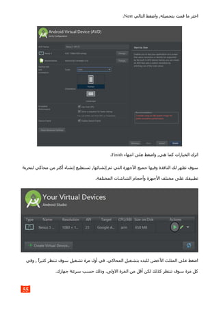 ‫التالي‬ ‫واضغط‬ ,‫بتحميله‬ ‫قمت‬ ‫ما‬ ‫اختر‬Next.
‫انتهاء‬ ‫على‬ ‫واضغط‬ ,‫هي‬ ‫كما‬ ‫الخيارات‬ ‫اترك‬Finish.
‫لتحربة‬ ‫محاكي‬ ‫من‬ ‫أكثر‬ ‫إنشاء‬ ‫تستطيع‬ ,‫إنشائها‬ ‫تم‬ ‫التي‬ ‫الجهزة‬ ‫جميع‬ ‫وفيها‬ ‫النافذة‬ ‫لك‬ ‫تظهر‬ ‫سوف‬
.‫المختلفة‬ ‫الشاشات‬ ‫وأحجام‬ ‫الجهزة‬ ‫مختلف‬ ‫على‬ ‫تطبيقك‬
‫وفي‬ , ‫كثيرا‬ ‫تنتظر‬ ‫سوف‬ ‫تشغيل‬ ‫مرة‬ ‫أول‬ ‫في‬ .‫المحاكي‬ ‫بتشغيل‬ ‫للبدء‬ ,‫الخضر‬ ‫المثلث‬ ‫على‬ ‫اضغط‬
.‫جهازك‬ ‫سرعة‬ ‫حسب‬ ‫وذلك‬ .‫الولى‬ ‫المرة‬ ‫من‬ ‫أقل‬ ‫لكن‬ ‫كذلك‬ ‫تنتظر‬ ‫سوف‬ ‫مرة‬ ‫كل‬
55
 