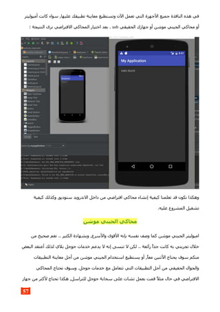 ‫أميوليتر‬ ‫كانت‬ ‫سواء‬ ,‫عليها‬ ‫تطبيقك‬ ‫معاينة‬ ‫وتستطيع‬ ‫الن‬ ‫تعمل‬ ‫التي‬ ‫الجهزة‬ ‫جميع‬ ‫النافذة‬ ‫هذه‬ ‫في‬
‫الحقيقي‬ ‫جهازك‬ ‫أو‬ ‫موشن‬ ‫الجيني‬ ‫محاكي‬ ‫أو‬usb: ‫النتيجة‬ ‫نرى‬ ‫الفتراضي‬ ‫المحاكي‬ ‫اختيار‬ ‫بعد‬ .
‫كيفية‬ ‫وكذلك‬ ,‫ستوديو‬ ‫الندرويد‬ ‫داخل‬ ‫من‬ ‫افتراضي‬ ‫محاكي‬ ‫إنشاء‬ ‫كيفية‬ ‫تعلمنا‬ ‫قد‬ ‫نكون‬ ‫وهكذا‬
.‫عليه‬ ‫المشروع‬ ‫تشغيل‬
‫موشن‬ ‫الجيني‬ ‫محاكي‬
‫من‬ ‫صحيح‬ ‫نعم‬ .. ‫الكثير‬ ‫وبشهادة‬ ,‫والسرع‬ ‫القوى‬ ‫بإنه‬ ‫نفسه‬ ‫وصف‬ ‫كما‬ ‫موشن‬ ‫الجيني‬ ‫اميوليتر‬
‫البعض‬ ‫أعتقد‬ ‫لذلك‬ ‫بلي‬ ‫جوجل‬ ‫خدمات‬ ‫يدعم‬ ‫ل‬ ‫إنه‬ ‫تنسى‬ ‫ل‬ ‫لكن‬ .. ‫رآئعة‬ ‫جدا‬ ‫كانت‬ ‫به‬ ‫تجربتي‬ ‫خلل‬
‫التطبيقات‬ ‫معاينة‬ ‫أجل‬ ‫من‬ ‫موشن‬ ‫الجيني‬ ‫استخدام‬ ‫يستطيع‬ ‫أو‬ ,‫معا‬ ‫الثنين‬ ‫يحتاج‬ ‫سوف‬ ‫منكم‬
‫المحاكي‬ ‫تحتاج‬ ‫وسوف‬ .‫جوجل‬ ‫خدمات‬ ‫مع‬ ‫تتعامل‬ ‫التي‬ ‫التطبيقات‬ ‫أجل‬ ‫من‬ ‫الحقيقي‬ ‫والجوال‬
‫جهاز‬ ‫من‬ ‫لكثر‬ ‫تحتاج‬ ‫هكذا‬ ,‫للتراسل‬ ‫جوجل‬ ‫سحابة‬ ‫على‬ ‫تشات‬ ‫بعمل‬ ‫قمت‬ ‫مثل‬ ‫حال‬ ‫في‬ ‫الفتراضي‬
57
 