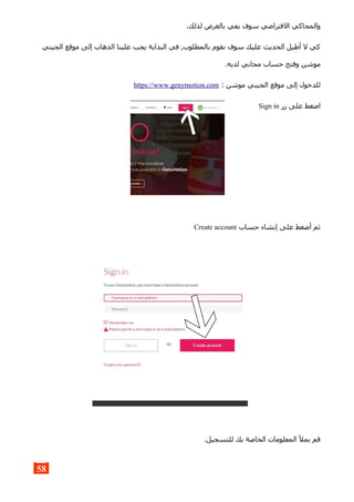 .‫لذلك‬ ‫بالغرض‬ ‫يفي‬ ‫سوف‬ ‫الفتراضي‬ ‫والمحاكي‬
‫الجيني‬ ‫موقع‬ ‫إلى‬ ‫الذهاب‬ ‫علينا‬ ‫يجب‬ ‫البداية‬ ‫في‬ ,‫بالمطلوب‬ ‫نقوم‬ ‫سوف‬ ‫عليك‬ ‫الحديث‬ ‫أطيل‬ ‫ل‬ ‫كي‬
.‫لديه‬ ‫مجاني‬ ‫حساب‬ ‫وفتح‬ ‫موشن‬
: ‫موشن‬ ‫الجيني‬ ‫موقع‬ ‫إلى‬ ‫للدخول‬https://www.genymotion.com
‫زر‬ ‫على‬ ‫اضغط‬Sign in
‫حساب‬ ‫إنشاء‬ ‫على‬ ‫أضغط‬ ‫ثم‬Create account
.‫للتسجيل‬ ‫بك‬ ‫الخاصة‬ ‫المعلومات‬ ‫بمل‬ ‫قم‬
58
 