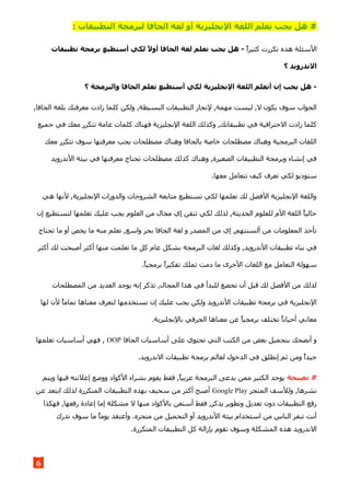 ‫الج‬ ‫لغة‬ ‫أو‬ ‫النجليزية‬ ‫اللغة‬ ‫تعلم‬ ‫يجب‬ ‫هل‬ #: ‫التطبيقات‬ ‫لبرمجة‬ ‫افا‬
‫كثيرا‬ ‫تكررت‬ ‫هذه‬ ‫السئلة‬‫تطبيقات‬ ‫برمجة‬ ‫أستطيع‬ ‫لكي‬ ,‫ل‬‫أو‬ ‫الجافا‬ ‫لغة‬ ‫تعلم‬ ‫يجب‬ ‫هل‬ -
‫؟‬ ‫الندرويد‬
‫؟‬ ‫والبرمجة‬ ‫الجافا‬ ‫تعلم‬ ‫أستطيع‬ ‫لكي‬ ‫النجليزية‬ ‫اللغة‬ ‫أتعلم‬ ‫إن‬ ‫يجب‬ ‫هل‬ -
,‫الجافا‬ ‫بلغة‬ ‫معرفتك‬ ‫زادت‬ ‫كلما‬ ‫ولكن‬ ,‫البسيطة‬ ‫التطبيقات‬ ‫لنجاز‬ ,‫مهمة‬ ‫ليست‬ ,‫ل‬ ‫يكون‬ ‫سوف‬ ‫الجواب‬
‫جميع‬ ‫في‬ ‫معك‬ ‫تتكرر‬ ‫عامة‬ ‫كلمات‬ ‫فهناك‬ ‫النجليزية‬ ‫اللغة‬ ‫وكذلك‬ ,‫تطبيقاتك‬ ‫في‬ ‫الحترافية‬ ‫زادت‬ ‫كلما‬
‫معك‬ ‫تتكرر‬ ‫سوف‬ ‫معرفتها‬ ‫يجب‬ ‫مصطلحات‬ ‫وهناك‬ ‫بالجافا‬ ‫خاصة‬ ‫مصطلحات‬ ‫وهناك‬ ‫البرمجية‬ ‫اللغات‬
‫الندرويد‬ ‫بيئة‬ ‫في‬ ‫معرفتها‬ ‫تحتاج‬ ‫مصطلحات‬ ‫كذلك‬ ‫وهناك‬ ,‫الصغيرة‬ ‫التطبيقات‬ ‫وبرمجة‬ ‫إنشاء‬ ‫في‬
.‫معها‬ ‫تتعامل‬ ‫كيف‬ ‫تعرف‬ ‫لكي‬ ‫ستوديو‬
‫هي‬ ‫لنها‬ ,‫النجليزية‬ ‫والدورات‬ ‫الشروحات‬ ‫متابعة‬ ‫تستطيع‬ ‫لكي‬ ‫تعلمها‬ ‫لك‬ ‫الفضل‬ ‫النجليزية‬ ‫واللغة‬
‫إن‬ ‫لتستطيع‬ ‫تعلمها‬ ‫عليك‬ ‫يجب‬ ‫العلوم‬ ‫من‬ ‫مجال‬ ‫إي‬ ‫تتقن‬ ‫لكي‬ ‫لذلك‬ ,‫الحديثة‬ ‫للعلوم‬ ‫الم‬ ‫اللغة‬ ‫حاليا‬
‫تحتاج‬ ‫ما‬ ‫أو‬ ‫يخص‬ ‫ما‬ ‫منه‬ ‫تعلم‬ ,‫واسع‬ ‫بحر‬ ‫الجافا‬ ‫لغة‬ ‫و‬ ‫المصدر‬ ‫من‬ ‫إي‬ ,‫ألسنتهم‬ ‫من‬ ‫المعلومات‬ ‫تأخذ‬
‫أكثر‬ ‫لك‬ ‫أصبحت‬ ‫أكثر‬ ‫منها‬ ‫تعلمت‬ ‫ما‬ ‫كل‬ ‫عام‬ ‫بشكل‬ ‫البرمجة‬ ‫لغات‬ ‫وكذلك‬ ,‫الندرويد‬ ‫تطبيقات‬ ‫بناء‬ ‫في‬
.‫برمجيا‬ ‫تفكيرا‬ ‫تملك‬ ‫دمت‬ ‫ما‬ ‫الخرى‬ ‫اللغات‬ ‫مع‬ ‫التعامل‬ ‫سهولة‬
‫المصطلحات‬ ‫من‬ ‫العديد‬ ‫يوجد‬ ‫إنه‬ ‫تذكر‬ ,‫المجال‬ ‫هذا‬ ‫في‬ ‫للبدأ‬ ‫تخضع‬ ‫أن‬ ‫قبل‬ ‫لك‬ ‫الفضل‬ ‫من‬ ‫لذلك‬
‫لها‬ ‫لن‬ ‫تماما‬ ‫معناها‬ ‫لتعرف‬ ‫تستخدمها‬ ‫إن‬ ‫عليك‬ ‫يجب‬ ‫ولكن‬ ‫الندرويد‬ ‫تطبيقات‬ ‫برمجة‬ ‫في‬ ‫النجليزية‬
.‫بالنجليزية‬ ‫الحرفي‬ ‫معناها‬ ‫عن‬ ‫برمجيا‬ ‫تختلف‬ ‫أحيانا‬ ‫معاني‬
‫الجافا‬ ‫أساسيات‬ ‫على‬ ‫تحتوي‬ ‫التي‬ ‫الكتب‬ ‫من‬ ‫بعض‬ ‫بتحميل‬ ‫أنصحك‬ ‫و‬OOP‫تعلمها‬ ‫أساسيات‬ ‫فهي‬ ,
.‫الندرويد‬ ‫تطبيقات‬ ‫برمجة‬ ‫لعالم‬ ‫الدخول‬ ‫في‬ ‫إنطلق‬ ‫ثم‬ ‫ومن‬ ‫جيدا‬
‫نصيحة‬ #‫ويتم‬ ‫فيها‬ ‫إعلنته‬ ‫ووضع‬ ‫الكواد‬ ‫بشراء‬ ‫يقوم‬ ‫فقط‬ ,‫عربيا‬ ‫البرمجة‬ ‫يدعى‬ ‫ممن‬ ‫الكثير‬ ‫يوجد‬
‫المتجر‬ ‫وللسف‬ ,‫نشرها‬Google Play‫عن‬ ‫ابتعد‬ ‫لذلك‬ ‫المتكررة‬ ‫التطبيقات‬ ‫بهذه‬ ‫سخيف‬ ‫من‬ ‫أكثر‬ ‫أصبح‬
‫فهكذا‬ ,‫رفعها‬ ‫إعادة‬ ‫إما‬ ‫مشكلة‬ ‫ل‬ ‫منها‬ ‫بالكواد‬ ‫أستعن‬ ‫فقط‬ ,‫يذكر‬ ‫وتطوير‬ ‫تعديل‬ ‫دون‬ ‫التطبيقات‬ ‫رفع‬
‫تدرك‬ ‫سوف‬ ‫ما‬ ‫يوما‬ ‫وأعتقد‬ .‫متجره‬ ‫من‬ ‫التحميل‬ ‫أو‬ ‫الندرويد‬ ‫بيئة‬ ‫استخدام‬ ‫من‬ ‫الناس‬ ‫تنفر‬ ‫أنت‬
.‫المتكررة‬ ‫التطبيقات‬ ‫كل‬ ‫بإزالة‬ ‫تقوم‬ ‫وسوف‬ ‫المشكلة‬ ‫هذه‬ ‫الندرويد‬
6
 