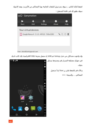 ‫النتهاء‬ ‫وبعد‬ .‫النترنت‬ ‫من‬ ‫المحاكي‬ ‫بهذا‬ ‫الخاصة‬ ‫الملفات‬ ‫تنزيل‬ ‫يتم‬ ‫سوف‬ .. ‫التالي‬ ‫كذلك‬ ‫اضغط‬
: ‫التشغيل‬ ‫نافذة‬ ‫في‬ ‫لك‬ ‫يظهر‬ ‫سوف‬
‫خيار‬ ‫من‬ ,‫مشاكل‬ ‫واجهت‬ ‫وإن‬Settings‫ثم‬ADB‫بحزمة‬ ‫متصل‬ ‫إن‬SDK‫لديك‬ ‫كانت‬ ‫فإن‬ ,‫الفتراضية‬
‫بشكل‬ ‫بتحديدها‬ ‫قم‬ ‫المسار‬ ‫مختلفة‬ ‫جهازك‬ ‫في‬
.‫يدوي‬
‫زر‬ ‫على‬ ‫بالضغط‬ ‫قم‬ ‫الن‬ ‫و‬Start‫تشغيل‬ ‫لبدأ‬
<< : ‫والنتيجة‬ .… ‫المحاكي‬
61
 