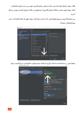 .. ‫المحاكي‬ ‫تشغيل‬ ‫ثم‬ ‫من‬ ‫موشن‬ ‫الجيني‬ ‫برنامج‬ ‫تشغيل‬ ‫علينا‬ ‫يجب‬ ‫إنه‬ ‫متعبة‬ ‫نجدها‬ ‫سوف‬ ‫والن‬
‫بشكل‬ ‫موشن‬ ‫الجيني‬ ‫تشغيل‬ ‫خلله‬ ‫من‬ ‫لنستطيع‬ ‫الندرويد‬ ‫لبرنامج‬ ‫إضافة‬ ‫بتنصيب‬ ‫نقوم‬ ‫سوف‬ ‫لذلك‬
.‫أسرع‬
‫على‬ ‫إضغط‬ ‫ستوديو‬ ‫الندرويد‬ ‫برنامج‬ ‫من‬File‫اختر‬ ‫ثم‬Settings‫اختر‬ ,‫العدادات‬ ‫نافذة‬ ‫لك‬ ‫تظهر‬ ‫سوف‬ ,
‫الضافات‬ ‫منها‬Plugins.
‫زر‬ ‫على‬ ‫نضغط‬Browse repositories‫البحث‬ ‫شريط‬ ‫في‬ ‫داخلها‬ ‫ونكتب‬ ‫جديدة‬ ‫نافذة‬ ‫لنا‬ ‫لتخرج‬ ,geny
63
 