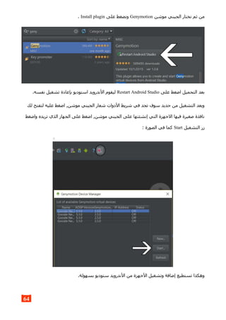 ‫موشن‬ ‫الجيني‬ ‫نختار‬ ‫ثم‬ ‫من‬Genymotion‫على‬ ‫ونضغط‬Install plugin.
‫على‬ ‫اضغط‬ ‫التحميل‬ ‫بعد‬Restart Android Studio.‫نفسه‬ ‫تشغيل‬ ‫بإعادة‬ ‫استوديو‬ ‫الندرويد‬ ‫ليقوم‬
‫لك‬ ‫لتفتح‬ ‫عليه‬ ‫اضغط‬ ,‫موشن‬ ‫الجيني‬ ‫شعار‬ ‫الدوات‬ ‫شريط‬ ‫في‬ ‫تجد‬ ‫سوف‬ ‫جديد‬ ‫من‬ ‫التشغيل‬ ‫وبعد‬
‫واضغط‬ ‫تريده‬ ‫الذي‬ ‫الجهاز‬ ‫على‬ ‫اضغط‬ ,‫موشن‬ ‫الجيني‬ ‫على‬ ‫إنشئتها‬ ‫التي‬ ‫الجهزة‬ ‫فيها‬ ‫صغيرة‬ ‫نافذة‬
‫التشغيل‬ ‫زر‬Start: ‫الصورة‬ ‫في‬ ‫كما‬
.‫بسهولة‬ ‫ستوديو‬ ‫الندرويد‬ ‫من‬ ‫الجهزة‬ ‫وتشغيل‬ ‫إضافة‬ ‫تستطيع‬ ‫وهكذا‬
64
 