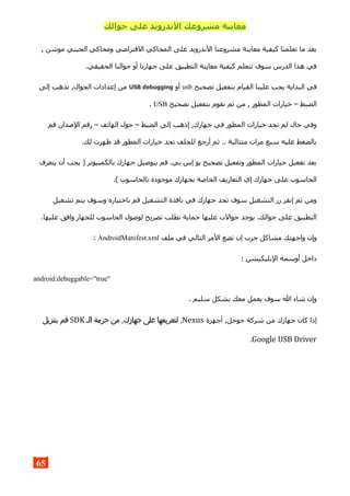 ‫جوالك‬ ‫على‬ ‫الندرويد‬ ‫مشروعك‬ ‫معاينة‬
, ‫موشن‬ ‫الجيني‬ ‫ومحاكي‬ ‫الفتراضي‬ ‫المحاكي‬ ‫على‬ ‫الندرويد‬ ‫مشروعنا‬ ‫معاينة‬ ‫كيفية‬ ‫تعلمنا‬ ‫ما‬ ‫بعد‬
.‫الحقيقي‬ ‫جوالنا‬ ‫أو‬ ‫جهازنا‬ ‫على‬ ‫التطبيق‬ ‫معاينة‬ ‫كيفية‬ ‫نتعلم‬ ‫سوف‬ ‫الدرس‬ ‫هذا‬ ‫في‬
‫تصحيح‬ ‫بتفعيل‬ ‫القيام‬ ‫علينا‬ ‫يجب‬ ‫البداية‬ ‫في‬usb‫أو‬USB debugging‫الج‬ ‫إعدادات‬ ‫من‬‫إلى‬ ‫نذهب‬ ,‫وال‬
‫تصحيح‬ ‫بتفعيل‬ ‫نقوم‬ ‫ثم‬ ‫من‬ , ‫المطور‬ ‫خيارات‬ – ‫الضبط‬USB.
‫قم‬ ,‫الصدار‬ ‫رقم‬ – ‫الهاتف‬ ‫حول‬ – ‫الضبط‬ ‫إلى‬ ‫إذهب‬ ,‫جهازك‬ ‫في‬ ‫المطور‬ ‫خيارات‬ ‫تجد‬ ‫لم‬ ‫حال‬ ‫وفي‬
.‫لك‬ ‫ظهرت‬ ‫قد‬ ‫المطور‬ ‫خيارات‬ ‫تجد‬ ‫للخلف‬ ‫أرجع‬ ‫ثم‬ .. ‫متتالية‬ ‫مرات‬ ‫سبع‬ ‫عليه‬ ‫بالضغط‬
‫يتعرف‬ ‫أن‬ ‫يجب‬ ) ‫بالكمبيوتر‬ ‫جهازك‬ ‫بتوصيل‬ ‫قم‬ .‫بي‬ ‫إس‬ ‫يو‬ ‫تصحيح‬ ‫وتفعيل‬ ‫المطور‬ ‫خيارات‬ ‫تفعيل‬ ‫بعد‬
.( ‫بالحاسوب‬ ‫موجودة‬ ‫بجهازك‬ ‫الخاصة‬ ‫التعاريف‬ ‫إي‬ ‫جهازك‬ ‫على‬ ‫الحاسوب‬
‫تشغيل‬ ‫يتم‬ ‫وسوف‬ ‫باختياره‬ ‫قم‬ ‫التشغيل‬ ‫نافذة‬ ‫في‬ ‫جهازك‬ ‫تجد‬ ‫سوف‬ ‫التشغيل‬ ‫زر‬ ‫إنقر‬ ‫ثم‬ ‫ومن‬
.‫عليها‬ ‫وافق‬ ‫للجهاز‬ ‫الحاسوب‬ ‫لوصول‬ ‫تصريح‬ ‫تطلب‬ ‫حماية‬ ‫عليها‬ ‫جوالت‬ ‫يوجد‬ .‫جوالك‬ ‫على‬ ‫التطبيق‬
‫ملف‬ ‫في‬ ‫التالي‬ ‫المر‬ ‫تضع‬ ‫إن‬ ‫جرب‬ ‫مشاكل‬ ‫واجهتك‬ ‫وإن‬AndroidManifest.xml:
: ‫البليكيشن‬ ‫أوسمة‬ ‫داخل‬
android:debuggable="true"
. ‫سليم‬ ‫بشكل‬ ‫معك‬ ‫يعمل‬ ‫سوف‬ ‫ال‬ ‫شاء‬ ‫وإن‬
‫أجهزة‬ ,‫جوجل‬ ‫شركة‬ ‫من‬ ‫جهازك‬ ‫كان‬ ‫إذا‬Nexus,‫الـ‬ ‫حزمة‬ ‫من‬ ,‫جهازك‬ ‫على‬ ‫لتعريفها‬SDK‫بتنزيل‬ ‫قم‬
Google USB Driver.
65
 
