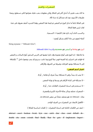 ‫والقيم‬ ‫المتغيرات‬
‫برمجة‬ ‫تستطيع‬ ‫لكي‬ ‫معرفتها‬ ‫عليك‬ ‫يجب‬ ‫معلومات‬ ‫ولكن‬ ,‫الجافا‬ ‫في‬ ‫أكثر‬ ‫أدخل‬ ‫أن‬ ‫عليي‬ ‫يجب‬ ‫كان‬ ‫ما‬
.‫ال‬ ‫شاء‬ ‫إن‬ ‫مشاكل‬ ‫إي‬ ‫دون‬ ‫الندرويد‬ ‫تطبيقات‬
‫عدة‬ ‫في‬ ‫معروف‬ ‫أعتقد‬ ‫الشيء‬ ‫وهذا‬ ,‫المتغير‬ ‫هذا‬ ‫قيمة‬ ‫ثم‬ ‫المتغير‬ ‫ثم‬ ‫النوع‬ ‫نذكر‬ ‫ما‬ ‫دائما‬ ‫الجافا‬ ‫في‬
.‫الجافا‬ ‫فقط‬ ‫ليس‬ ‫لغات‬
.‫التسمية‬ + ‫الكيفية‬ ,‫هنا‬ ‫ذكره‬ ‫أريد‬ ‫الذي‬ ‫السبب‬ ‫و‬
: ‫أوضح‬ ‫بشكل‬ ‫أتكلم‬ ‫ماذا‬ ‫عن‬ ‫لتفهم‬ ‫أمثلة‬
String myname = "Abboudi Aliwi";
‫النوع‬‫هو‬String‫و‬‫المتغير‬‫هو‬myname‫و‬‫القيمة‬Abboudi Aliwi
‫المتغير‬ ‫و‬ ,‫البيانات‬ ‫أنواع‬ ‫السابق‬ ‫الدرس‬ ‫في‬ ‫بعضها‬ ‫ذكرنا‬ ‫وقد‬ ‫معدودة‬ ‫أنواع‬ ‫هي‬ ‫النوع‬ ‫إن‬ : ‫نلحظه‬ ‫ما‬
‫بالضافة‬ "" ‫داخل‬ ‫وضعها‬ ‫يجب‬ ‫إي‬ ‫سترنج‬ ‫دامت‬ ‫وما‬ ‫للنوع‬ ‫تبعا‬ ‫فهي‬ ‫القيمة‬ ‫إما‬ ,‫اختياره‬ ‫في‬ ‫قواعد‬ ‫له‬
.‫والرقام‬ ‫الحروف‬ ‫من‬ ‫وغيرها‬ ‫الفراغات‬ ‫بوجود‬ ‫مشكلة‬ ‫ل‬ ‫إلى‬
: ‫المتغير‬ ‫أسم‬ ‫اختيار‬
.$ ‫أو‬ _ ‫علمة‬ ‫أو‬ ‫بحرف‬ ‫يبتدأ‬ ‫مشكلة‬ ‫ل‬ ,‫برقم‬ ‫يبتدأ‬ ‫إن‬ ‫يجب‬ ‫ل‬ -
.‫المتغير‬ ‫نهاية‬ ‫او‬ ‫وسط‬ ‫في‬ ‫الرقام‬ ‫كتابة‬ ‫في‬ ‫مشكلة‬ ‫ل‬ -
.$ ‫أو‬ _ ‫عدا‬ ‫العلمات‬ ‫المتغيرات‬ ‫اسماء‬ ‫في‬ ‫تستخدم‬ ‫ل‬ -
.‫والصغيرة‬ ‫الكبيرة‬ ‫الحرف‬ ‫بحالة‬ ‫وتتأثر‬ ‫تختلف‬ ‫المتغيرات‬ -
: ‫مثال‬int Abboudi‫متغير‬ ‫عن‬ ‫تماما‬ ‫مختلف‬ ‫هو‬int abboudi.
.‫الواحد‬ ‫الحرف‬ ‫من‬ ‫المتغيرات‬ ‫عن‬ ‫البتعاد‬ ‫الفضل‬ -
( ‫للجافا‬ ‫اساسية‬ ‫كلمات‬ ) : ‫المتغيرات‬ ‫اسماء‬ ‫في‬ ‫التالية‬ ‫الكلمات‬ ‫عن‬ ‫ابتعد‬ -
abstract - assert - boolean - break - byte - case - catch - char - class - const - default - do -
double - else - enum - extends - final - finally - float - for - goto - -if - implements - import -
67
 