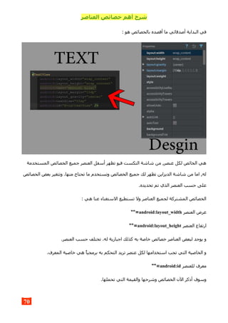 ‫العناصر‬ ‫خصائص‬ ‫أهم‬ ‫شرح‬
: ‫هو‬ ‫بالخصائص‬ ‫أقصده‬ ‫ما‬ ‫أصدقائي‬ ‫البداية‬ ‫في‬
‫المستخدمة‬ ‫الخصائص‬ ‫جميع‬ ‫العنصر‬ ‫أسفل‬ ‫تظهر‬ ‫فيو‬ ‫التكست‬ ‫شاشة‬ ‫من‬ ,‫عنصر‬ ‫لكل‬ ‫الخائص‬ ‫هي‬
‫الخصائص‬ ‫بعض‬ ‫وتتغير‬ .‫منها‬ ‫تحتاج‬ ‫ما‬ ‫وتستخدم‬ ‫الخصائص‬ ‫جميع‬ ‫لك‬ ‫تظهر‬ ‫الديزاين‬ ‫شاشة‬ ‫من‬ ‫اما‬ ,‫له‬
.‫تحديده‬ ‫تم‬ ‫الذي‬ ‫العنصر‬ ‫حسب‬ ‫على‬
: ‫هي‬ ‫عنا‬ ‫الستغناء‬ ‫تستطيع‬ ‫ول‬ ‫العناصر‬ ‫لجميع‬ ‫المشتركة‬ ‫الخصائص‬
‫العنصر‬ ‫عرض‬android:layout_width""=
‫العنصر‬ ‫ارتفاع‬android:layout_height""=
.‫العنصر‬ ‫حسب‬ ‫تختلف‬ .‫له‬ ‫اجبارية‬ ‫كذلك‬ ‫به‬ ‫خاصة‬ ‫خصائص‬ ‫العناصر‬ ‫لبعض‬ ‫يوجد‬ ‫و‬
.‫المعرف‬ ‫خاصية‬ ‫هي‬ ‫برمجيا‬ ‫به‬ ‫التحكم‬ ‫تريد‬ ‫عنصر‬ ‫لكل‬ ‫استخدامها‬ ‫تجب‬ ‫التي‬ ‫الخاصية‬ ‫و‬
‫للعنصر‬ ‫معرف‬android:id""=
.‫تحملها‬ ‫التي‬ ‫والقيمة‬ ‫وشرحها‬ ‫الخصائص‬ ‫الن‬ ‫أذكر‬ ‫وسوف‬
70
 