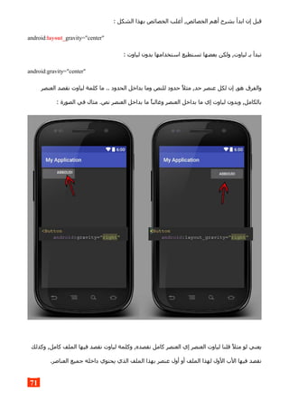 : ‫الشكل‬ ‫بهذا‬ ‫الخصائص‬ ‫أغلب‬ ,‫الخصائص‬ ‫أهم‬ ‫بشرح‬ ‫ابدأ‬ ‫إن‬ ‫قبل‬
android:layout_gravity="center"
: ‫لياوت‬ ‫بدون‬ ‫استخدامها‬ ‫تستطيع‬ ‫بعضها‬ ‫ولكن‬ ,‫لياوت‬ ‫بـ‬ ‫تبدأ‬
android:gravity="center"
‫العنصر‬ ‫نقصد‬ ‫لياوت‬ ‫كلمة‬ ‫ما‬ .. ‫الحدود‬ ‫بداخل‬ ‫وما‬ ‫للنص‬ ‫حدود‬ ‫مثل‬ ,‫حد‬ ‫عنصر‬ ‫لكل‬ ‫إن‬ ,‫هو‬ ‫والفرق‬
: ‫الصورة‬ ‫في‬ ‫مثال‬ .‫نص‬ ‫العنصر‬ ‫بداخل‬ ‫ما‬ ‫وغالبا‬ ‫العنصر‬ ‫بداخل‬ ‫ما‬ ‫إي‬ ‫لياوت‬ ‫وبدون‬ ,‫بالكامل‬
‫وكذلك‬ ,‫كامل‬ ‫الملف‬ ‫فيها‬ ‫نقصد‬ ‫لياوت‬ ‫وكلمة‬ ,‫نقصده‬ ‫كامل‬ ‫العنصر‬ ‫إي‬ ‫العنصر‬ ‫لياوت‬ ‫قلنا‬ ‫مثل‬ ‫لو‬ ‫يعني‬
.‫العناصر‬ ‫جميع‬ ‫داخله‬ ‫يحتوي‬ ‫الذي‬ ‫الملف‬ ‫بهذا‬ ‫عنصر‬ ‫أول‬ ‫أو‬ ‫الملف‬ ‫لهذا‬ ‫الول‬ ‫الب‬ ‫فيها‬ ‫نقصد‬
71
 