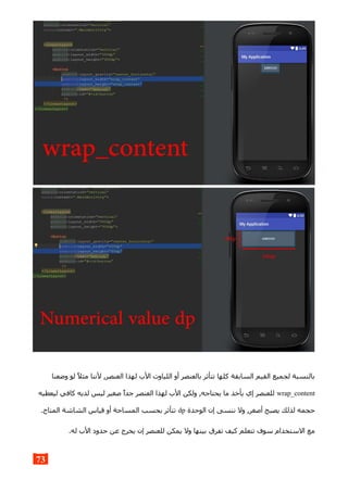 ‫وضعنا‬ ‫لو‬ ‫مثل‬ ‫لننا‬ ,‫العنصر‬ ‫لهذا‬ ‫الب‬ ‫اللياوت‬ ‫أو‬ ‫بالعنصر‬ ‫تتأثر‬ ‫كلها‬ ‫السابقة‬ ‫القيم‬ ‫لجميع‬ ‫بالنسبة‬
wrap_content‫ليعطيه‬ ‫كافي‬ ‫لديه‬ ‫ليس‬ ‫صغير‬ ‫جدا‬ ‫العنصر‬ ‫لهذا‬ ‫الب‬ ‫ولكن‬ ,‫يحتاجه‬ ‫ما‬ ‫يأخذ‬ ‫إي‬ ‫للعنصر‬
‫الوحدة‬ ‫إن‬ ‫ننسى‬ ‫ول‬ ,‫أصغر‬ ‫يصبح‬ ‫لذلك‬ ‫حجمه‬dp.‫المتاح‬ ‫الشاشة‬ ‫قياس‬ ‫أو‬ ‫المساحة‬ ‫بحسب‬ ‫تتأثر‬
.‫له‬ ‫الب‬ ‫حدود‬ ‫عن‬ ‫يخرج‬ ‫إن‬ ‫للعنصر‬ ‫يمكن‬ ‫ول‬ ‫بينها‬ ‫تفرق‬ ‫كيف‬ ‫تتعلم‬ ‫سوف‬ ‫الستخدام‬ ‫مع‬
73
 