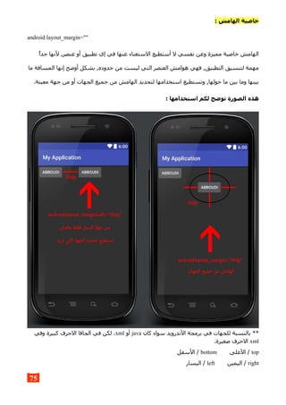 : ‫الهامش‬ ‫خاصية‬
android:layout_margin=""
‫جدا‬ ‫لنها‬ ,‫عنصر‬ ‫أو‬ ‫تطبيق‬ ‫إي‬ ‫في‬ ‫عنها‬ ‫الستغناء‬ ‫أستطيع‬ ‫ل‬ ‫نفسي‬ ‫وعن‬ ‫مميزة‬ ‫خاصية‬ ‫الهامش‬
‫ما‬ ‫المسافة‬ ‫إنها‬ ‫أوضح‬ ‫بشكل‬ ,‫حدوده‬ ‫من‬ ‫ليست‬ ‫التي‬ ‫العنصر‬ ‫هوامش‬ ‫فهي‬ ,‫التطبيق‬ ‫لتنسيق‬ ‫مهمة‬
.‫معينة‬ ‫جهة‬ ‫من‬ ‫أو‬ ‫الجهات‬ ‫جميع‬ ‫من‬ ‫الهامش‬ ‫لتحديد‬ ‫استخدامها‬ ‫وتستطيع‬ ,‫حولها‬ ‫ما‬ ‫بين‬ ‫وما‬ ‫بينها‬
: ‫استخدامها‬ ‫لكم‬ ‫توضح‬ ‫الصورة‬ ‫هذه‬
‫كان‬ ‫سواء‬ ‫الندرويد‬ ‫برمجة‬ ‫في‬ ‫للجهات‬ ‫بالنسبة‬ **java‫أو‬xml‫وفي‬ ‫كبيرة‬ ‫الحرف‬ ‫الجافا‬ ‫في‬ ‫لكن‬ .
xml.‫صغيرة‬ ‫الحرف‬
top‫العلى‬ /bottom‫السفل‬ /
right‫اليمين‬ /left‫اليسار‬ /
75
 