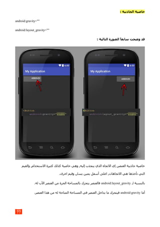 : ‫الجاذبية‬ ‫خاصية‬
android:gravity=""
android:layout_gravity=""
: ‫التالية‬ ‫الصورة‬ ,‫ا‬‫سابق‬ ‫وضحت‬ ‫قد‬
‫والقيم‬ ,‫الستخدام‬ ‫كثيرة‬ ‫كذلك‬ ‫خاصية‬ ‫وهي‬ ,‫إليه‬ ‫ينجذب‬ ‫الذي‬ ‫التجاه‬ ‫إي‬ ,‫العنصر‬ ‫جاذبية‬ ‫خاصية‬
.‫اخرى‬ ‫وقيم‬ ,‫يسار‬ ‫يمين‬ ‫أسفل‬ ‫اعلى‬ ,‫التجاهات‬ ‫هي‬ ‫تأخذها‬ ‫التي‬
‫لـ‬ ‫بالنسبة‬android:layout_gravity.‫له‬ ‫الب‬ ‫العنصر‬ ‫من‬ ‫الحرة‬ ‫بالمساحة‬ ‫يتحرك‬ ‫فالعنصر‬
‫أما‬android:gravity.‫العنصر‬ ‫هذا‬ ‫من‬ ‫له‬ ‫المتاحة‬ ‫المساحة‬ ‫في‬ ‫العنصر‬ ‫بداخل‬ ‫ما‬ ‫فيتحرك‬
77
 