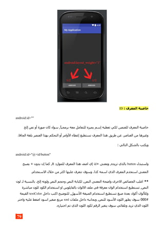 : ‫المعرف‬ ‫خاصية‬ID
android:id=""
‫إلخ‬ ‫نص‬ ‫أو‬ ‫صورة‬ ‫كان‬ ‫سواء‬ ,‫برمجيا‬ ‫معه‬ ‫للتعامل‬ ‫يميزه‬ ‫إسم‬ ‫تعطيه‬ ‫لكي‬ ,‫للعنصر‬ ‫المعرف‬ ‫خاصية‬
.‫الجافا‬ ‫بلغة‬ ‫العنصر‬ ‫بهذا‬ ‫التحكم‬ ‫أو‬ ‫الوامر‬ ‫إعطاء‬ ‫نستطيع‬ ‫المعرف‬ ‫هذا‬ ‫طريق‬ ‫عن‬ .‫العناصر‬ ‫من‬ ‫وغيرها‬
: ‫التالي‬ ‫بالشكل‬ ‫ويكتب‬
android:id="@+id/button"
‫واستبدل‬button+ ‫ومعنى‬ ,‫تريده‬ ‫بالذي‬id‫للموارد‬ ‫المعرف‬ ‫هذا‬ ‫اضف‬ ‫إي‬R‫يصبح‬ + ‫بدون‬ ‫إن‬ ‫كما‬ ,
.‫الستخدام‬ ‫خلل‬ ‫من‬ ‫اكثر‬ ‫عليها‬ ‫تتعرف‬ ‫وسوف‬ .‫كذا‬ ‫اسمه‬ ‫الذي‬ ‫المعرف‬ ‫استخدم‬ ‫المعنى‬
**‫لون‬ ‫لـ‬ ‫بالنسبة‬ .‫إلخ‬ ‫ولونه‬ ‫النص‬ ‫وحجم‬ ‫النص‬ ‫لكتابة‬ ,‫النص‬ ‫المعنى‬ ‫واضحة‬ ‫الخرى‬ ‫الخصائص‬ ‫اغلب‬
‫مباشرة‬ ‫للون‬ ‫الكود‬ ‫استخدام‬ ‫او‬ ‫بالفايلوس‬ ‫اللوان‬ ‫ملف‬ ‫في‬ ‫معرفة‬ ‫الوان‬ ‫استخدام‬ ‫تستطيع‬ ,‫النص‬
‫داخل‬ ‫اكتب‬ ‫للتوضيح‬ ,‫السهل‬ ‫الصيغة‬ ‫استخدام‬ ‫تستطيع‬ ‫صيغ‬ ‫بعدة‬ ‫أكواد‬ ‫ولللوان‬textColor‫القيمة‬
#000‫ملفات‬ ‫داخل‬ ‫وبجانبه‬ ,‫للنص‬ ‫السود‬ ‫اللون‬ ‫يظهر‬ ‫سوف‬xml‫واختر‬ ‫عليه‬ ‫اضغط‬ ‫اسود‬ ‫صغير‬ ‫مربع‬
.‫اختياره‬ ‫تم‬ ‫الذي‬ ‫اللون‬ ‫لكود‬ ‫الرقم‬ ‫يتغير‬ ‫سوف‬ ‫وتلقائي‬ ‫تريد‬ ‫الذي‬ ‫اللون‬
79
 