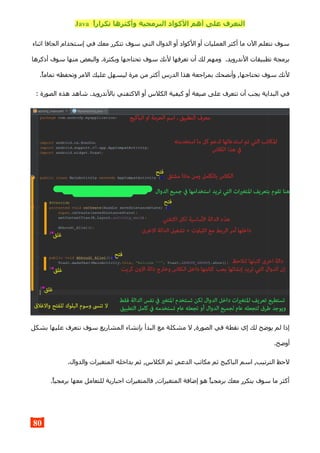 ,‫ا‬‫تكرار‬ ‫وأكثرها‬ ‫البرمجية‬ ‫الكواد‬ ‫أهم‬ ‫على‬ ‫التعرف‬Java
‫اثناء‬ ‫الجافا‬ ‫إستخدام‬ ‫في‬ ‫معك‬ ‫تتكرر‬ ‫سوف‬ ‫التي‬ ‫الدوال‬ ‫أو‬ ‫الكواد‬ ‫أو‬ ‫العمليات‬ ‫أكثر‬ ‫ما‬ ‫الن‬ ‫نتعلم‬ ‫سوف‬
‫أذكرها‬ ‫سوف‬ ‫منها‬ ‫والبعض‬ .‫وبكثرة‬ ‫تحتاجها‬ ‫سوف‬ ‫لنك‬ ‫تعرفها‬ ‫أن‬ ‫لك‬ ‫ومهم‬ .‫الندرويد‬ ‫تطبيقات‬ ‫برمجة‬
.‫تماما‬ ‫وتحفظه‬ ‫المر‬ ‫عليك‬ ‫ليسهل‬ ‫مرة‬ ‫من‬ ‫أكثر‬ ‫الدرس‬ ‫هذا‬ ‫بمراجعة‬ ‫وأنصحك‬ ,‫تحتاجها‬ ‫سوف‬ ‫لنك‬
: ‫الصورة‬ ‫هذه‬ ‫شاهد‬ .‫بالندرويد‬ ‫الكتفتي‬ ‫أو‬ ‫الكلس‬ ‫كيفية‬ ‫أو‬ ‫صيغة‬ ‫على‬ ‫تتعرف‬ ‫أن‬ ‫يجب‬ ‫البداية‬ ‫في‬
‫بشكل‬ ‫عليها‬ ‫نتعرف‬ ‫سوف‬ ‫المشاريع‬ ‫بإنشاء‬ ‫البدأ‬ ‫مع‬ ‫مشكلة‬ ‫ل‬ ,‫الصورة‬ ‫في‬ ‫نقطة‬ ‫إي‬ ‫لك‬ ‫يوضح‬ ‫لم‬ ‫إذا‬
.‫أوضح‬
.‫والدوال‬ ‫المتغيرات‬ ‫بداخله‬ ‫ثم‬ ,‫الكلس‬ ‫ثم‬ ,‫الدعم‬ ‫مكاتب‬ ‫ثم‬ ‫الباكيج‬ ‫اسم‬ ,‫الترتيب‬ ‫لحظ‬
.‫برمجيا‬ ‫معها‬ ‫للتعامل‬ ‫اجبارية‬ ‫فالمتغيرات‬ ,‫المتغيرات‬ ‫إضافة‬ ‫هو‬ ‫برمجيا‬ ‫معك‬ ‫يتكرر‬ ‫سوف‬ ‫ما‬ ‫أكثر‬
80
 