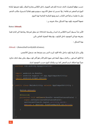 ‫بكتابة‬ ‫تعريفها‬ ‫يكون‬ ,‫الدوال‬ ‫وخارج‬ ‫الكلس‬ ‫داخل‬ ,‫الصورة‬ ‫في‬ ‫لكم‬ ‫حددته‬ ‫الذي‬ ‫المتغيرات‬ ‫موقع‬ ‫حسب‬
‫الدعم‬ ‫مكاتب‬ ‫باستيراد‬ ‫تلقائيا‬ ‫يقوم‬ ‫ستوديو‬ ‫الندرويد‬ ‫تجعل‬ ‫إن‬ ‫تنسى‬ ‫ول‬ ; ‫علمة‬ ‫ثم‬ ‫المتغير‬ ‫ثم‬ ‫النوع‬
.‫النوع‬ ‫لهذا‬ ‫الخاصة‬ ‫المكتبة‬ ‫وضع‬ ‫ليتم‬ ,‫الكتاب‬ ‫في‬ ‫سابقا‬ ‫تعلمنا‬ ‫ما‬ ‫مثل‬
: ‫زر‬ ‫تعريف‬ ‫مثال‬ ,‫الشكل‬ ‫بهذا‬ ‫يكون‬ ‫التعريف‬ ‫عموما‬
Button Abboudi;
‫واسمه‬ ‫زر‬ ‫لدينا‬ ‫إن‬ ‫الكلس‬ ‫أخبرنا‬ ,‫بسيط‬ ‫جدا‬ ‫المر‬Abboudi‫قمنا‬ ‫الذي‬ ‫الزر‬ ‫هذا‬ ‫ربط‬ ‫لمرحلة‬ ‫ننتقل‬ ‫ثم‬
.‫بالزر‬ ‫الخاص‬ ‫المعرف‬ ‫بواسطة‬ .‫اللياوت‬ ‫داخل‬ ‫الموجود‬ ‫الزر‬ ‫مع‬ ‫بتعريفه‬
: ‫الشكل‬ ‫بهذا‬
Abboudi = (Button)findViewById(R.id.button);
.‫الكتفتي‬ ‫تشغيل‬ ‫بعد‬ ‫تنفيذها‬ ‫يتم‬ ‫التي‬ ‫كريت‬ ‫الون‬ ‫دالة‬ ‫بداخل‬ ‫يكون‬ ‫الربط‬ ‫تذكر‬ ‫ولكن‬
‫تذكره‬ ‫لذلك‬ ‫معك‬ ‫يتكرر‬ ‫سوف‬ ‫كود‬ ‫أكثر‬ ‫هو‬ ,‫الن‬ ‫لكم‬ ‫صورة‬ ‫في‬ ‫أضعه‬ ‫سوف‬ ‫الذي‬ ‫و‬ , ‫السابق‬ ‫الكود‬ ‫إذا‬
.‫لديك‬ ‫الموجود‬ ‫حسب‬ ‫النوع‬ ‫وكذلك‬ ‫تريد‬ ‫كما‬ ‫المتغير‬ ‫اسم‬ ‫اختلف‬ ‫مع‬ ‫جيدا‬
81
 