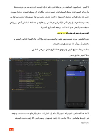 ‫المتغير‬ ‫إن‬ ‫له‬ ‫قلنا‬ ,‫الربط‬ ‫مرحلة‬ ‫في‬ ,‫السابقة‬ ‫الصورة‬ ‫في‬ ‫أنسى‬ ‫ل‬Abboudi‫نوع‬ ‫من‬ ‫هو‬Button
‫اسمه‬ ‫الذي‬ ‫المعرف‬ ‫يحمل‬ ‫الذي‬ ‫العنصر‬ ‫لنا‬ ‫وأوجد‬button‫المعرف‬ ‫يمتلك‬ ‫الزر‬ ‫إن‬ ‫وتأكد‬button‫وسوف‬ .
.‫زر‬ ‫نوع‬ ‫من‬ ‫بعنصر‬ ‫وربطته‬ ‫نص‬ ‫نوع‬ ‫من‬ ‫متغير‬ ‫بتعريف‬ ‫قمت‬ ‫إن‬ ‫المشروع‬ ‫تشغيل‬ ‫في‬ ‫مشاكل‬ ‫لك‬ ‫تظهر‬
‫ولكن‬ ,‫بها‬ ‫أدخل‬ ‫لن‬ ‫لذلك‬ .‫مختلفة‬ ‫وهي‬ ‫تريدها‬ ‫التي‬ ‫البرمجية‬ ‫الوامر‬ ‫تأتي‬ ,‫والربط‬ ‫التعريف‬ ‫مرحلة‬ ‫بعد‬
.‫الصغيرة‬ ‫المشاريع‬ ‫ببرمجة‬ ‫البدء‬ ‫أثناء‬ ‫منها‬ ‫البعض‬ ‫نتعلم‬ ‫سوف‬
‫على‬ ‫نتعرف‬ ‫سوف‬ ‫الن‬‫الـ‬get‫و‬set.
‫من‬ ‫والمعنى‬ ‫بكثيرة‬ ‫تستخدمهم‬ ‫سوف‬ ‫الكلمتين‬ ‫هذه‬get‫أو‬ ‫بالعنصر‬ ‫الخاص‬ ‫بالقيمة‬ ‫لنا‬ ‫أتي‬ ‫مثل‬
‫وأما‬ ,.. ‫أو‬ ‫بالمتغير‬set.‫القيمة‬ ‫هذه‬ ‫بتعديل‬ ‫قم‬
.‫التطبيق‬ ‫في‬ ‫نص‬ ‫داخل‬ ‫التاريخ‬ ‫هذا‬ ‫بوضع‬ ‫وقم‬ ,‫اليوم‬ ‫تاريخ‬ ‫بجلب‬ ‫قم‬ ‫مثال‬
: ‫صغير‬ ‫بتطبيق‬ ‫لنقوم‬ ‫مثل‬
‫وموقعه‬ ,‫حاجته‬ ‫حسب‬ ‫والرتفاع‬ ,‫الشاشة‬ ‫كامل‬ ‫إي‬ ,‫له‬ ‫الب‬ ‫كعرض‬ ‫له‬ ‫العرض‬ ,‫الخصائص‬ ‫هنا‬ ‫لحظ‬
‫له‬ ‫والهامش‬ ,‫الوسط‬ ‫في‬20‫النص‬ ‫و‬Hi‫النص‬ ‫وحجم‬ ‫فسفوري‬ ‫واللون‬25‫المعرف‬ ‫خاصية‬ ‫وأهم‬
textView
82
 