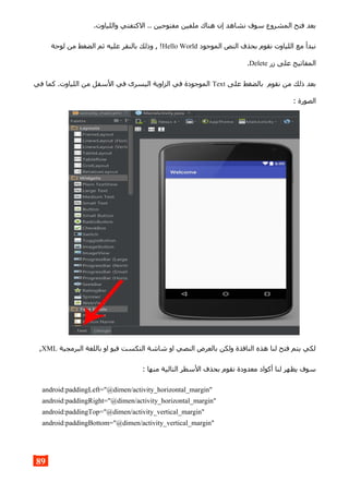 .‫واللياوت‬ ‫الكتفتي‬ .. ‫مفتوحين‬ ‫ملفين‬ ‫هناك‬ ‫إن‬ ‫نشاهد‬ ‫سوف‬ ‫المشروع‬ ‫فتح‬ ‫بعد‬
‫الموجود‬ ‫النص‬ ‫بحذف‬ ‫نقوم‬ ‫اللياوت‬ ‫مع‬ ‫نبدأ‬Hello World‫لوحة‬ ‫من‬ ‫الضغط‬ ‫ثم‬ ‫عليه‬ ‫بالنقر‬ ‫وذلك‬ , !
‫زر‬ ‫على‬ ‫المفاتيح‬Delete.
‫على‬ ‫بالضغط‬ ‫نقوم‬ ‫من‬ ‫ذلك‬ ‫بعد‬Text‫في‬ ‫كما‬ .‫اللياوت‬ ‫من‬ ‫السفل‬ ‫في‬ ‫اليسرى‬ ‫الزاوية‬ ‫في‬ ‫الموجودة‬
: ‫الصورة‬
‫البرمجية‬ ‫باللغة‬ ‫او‬ ‫فيو‬ ‫التكست‬ ‫شاشة‬ ‫او‬ ‫النصي‬ ‫بالعرض‬ ‫ولكن‬ ‫النافذة‬ ‫هذه‬ ‫لنا‬ ‫فتح‬ ‫يتم‬ ‫لكي‬XML,
: ‫منها‬ ‫التالية‬ ‫السطر‬ ‫بحذف‬ ‫نقوم‬ ‫معدودة‬ ‫أكواد‬ ‫لنا‬ ‫يظهر‬ ‫سوف‬
android:paddingLeft="@dimen/activity_horizontal_margin"
android:paddingRight="@dimen/activity_horizontal_margin"
android:paddingTop="@dimen/activity_vertical_margin"
android:paddingBottom="@dimen/activity_vertical_margin"
89
 