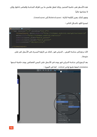 ‫ولكن‬ ,‫داخلها‬ ‫والعناصر‬ ‫الشاشة‬ ‫اطراف‬ ‫بين‬ ‫ما‬ ‫هامش‬ ‫لجعل‬ ‫وذلك‬ , ‫الحشو‬ ‫خاصية‬ ‫هي‬ ‫السطر‬ ‫هذه‬
.‫حاليا‬ ‫نحتاجها‬ ‫ل‬
: ‫التالية‬ ‫الكلمة‬ ‫بتغيير‬ ‫كذلك‬ ‫ونقوم‬RelativeLayout‫إلى‬LinearLayout.
: ‫التالي‬ ‫بالشكل‬ ‫الكود‬ ‫ليصبح‬
‫على‬ ‫انقر‬ ‫السفل‬ ‫في‬ ‫اليسرى‬ ‫الزاوية‬ ‫من‬ ‫كذلك‬ , ‫فيو‬ ‫الديزاين‬ .. ‫العرض‬ ‫شاشة‬ ‫إلى‬ ‫نرجع‬ ‫الن‬
Desgin.
‫اسمها‬ ‫خاصية‬ ‫يوجد‬ ,‫الخصائص‬ ‫اليمين‬ ‫على‬ ‫السفل‬ ‫في‬ ‫يوجد‬ ,‫فيو‬ ‫الديزاين‬ ‫شاشة‬ ‫إلى‬ ‫الرجوع‬ ‫بعد‬
orientation‫واختر‬ ‫عليها‬ ‫اضغط‬vertical: ‫الصورة‬ ‫في‬ ‫كما‬ .
90
 