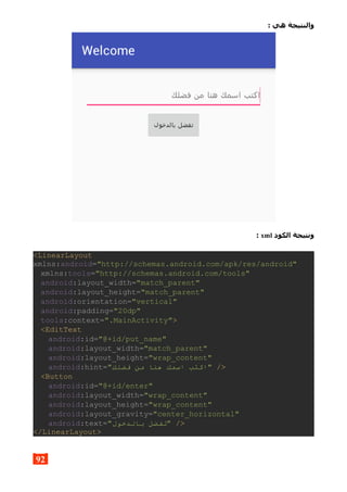 : ‫هي‬ ‫والنتيجة‬
‫الكود‬ ‫ونتيجة‬xml:
<LinearLayout
xmlns:android="http://schemas.android.com/apk/res/android"
xmlns:tools="http://schemas.android.com/tools"
android:layout_width="match_parent"
android:layout_height="match_parent"
android:orientation="vertical"
android:padding="20dp"
tools:context=".MainActivity">
<EditText
android:id="@+id/put_name"
android:layout_width="match_parent"
android:layout_height="wrap_content"
android:hint="‫فضلك‬ ‫من‬ ‫هنا‬ ‫اسمك‬ ‫"اكتب‬ />
<Button
android:id="@+id/enter"
android:layout_width="wrap_content"
android:layout_height="wrap_content"
android:layout_gravity="center_horizontal"
android:text="‫بالدخول‬ ‫"تفضل‬ />
</LinearLayout>
92
 