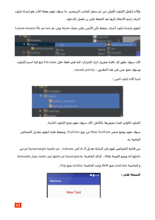 ‫لياوت‬ ‫إنشاء‬ ‫هو‬ ,‫الن‬ ‫بفعله‬ ‫نقوم‬ ‫سوف‬ ‫ما‬ .‫البرمجي‬ ‫للجانب‬ ‫ننتقل‬ ‫ثم‬ ‫من‬ ,‫أفضل‬ ‫اللياوت‬ ‫لنكمل‬ ‫والن‬
.‫بالدخول‬ ‫تفضل‬ ‫زر‬ ‫على‬ ‫الضغط‬ ‫بعد‬ ‫إليها‬ ‫النتقال‬ ‫ليتم‬ ,‫آخرى‬
‫مجلد‬ ‫على‬ ‫اليمن‬ ‫بالزر‬ ‫نضغط‬ ,‫أخرى‬ ‫لياوت‬ ‫بإنشاء‬ ‫لنقوم‬layout‫ثم‬ ‫ومن‬new‫ثم‬Layout resource file
‫حقل‬ ‫فقط‬ ‫هي‬ ‫كما‬ ‫الخيارات‬ ‫اترك‬ ,‫صغيرة‬ ‫نافذة‬ ‫لك‬ ‫تظهر‬ ‫سوف‬ ‫الن‬File name‫اللياوت‬ ‫اسم‬ ‫فيه‬ ‫ضع‬
: ‫التطبيق‬ ‫هذا‬ ‫في‬ ‫نحن‬ ‫نضع‬ ‫وسوف‬second_activity.
: ‫اثنين‬ ‫لياوت‬ ‫الن‬ ‫لدينا‬
.‫الثانية‬ ‫اللياوت‬ ‫بفتح‬ ‫نقوم‬ ‫سوف‬ ‫الن‬ ,‫بالكامل‬ ‫بتجهيزها‬ ‫قمنا‬ ‫الولى‬ ‫اللياوت‬
‫عنصر‬ ‫بوضع‬ ‫نقوم‬ ‫سوف‬Plain TextView‫نوع‬ ‫من‬TextView‫الخصائص‬ ‫بتعديل‬ ‫لنقوم‬ ‫عليه‬ ‫ونضغط‬ ,
.‫به‬ ‫الخاصة‬
‫الـ‬ ‫تعديل‬ ‫البداية‬ ‫في‬ ‫نقوم‬ ‫الخصائص‬ ‫قائمة‬ ‫من‬id‫إلى‬welcome‫خاصية‬ ‫ثم‬ .layout:margin‫من‬ ‫ثم‬
‫داخلها‬all‫القيمة‬ ‫ونضع‬40dp‫الخاصية‬ ‫كذلك‬ .layout:gravity‫عند‬ ‫داخلها‬ ‫ثم‬center‫نختار‬horizontal.
‫الخاصية‬ ‫و‬textColor# ‫نضع‬f00‫الخاصية‬ ‫وعند‬textSize‫نضع‬25sp.
: ‫هي‬ ‫النتيجة‬
93
 