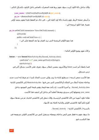 : ‫التالي‬ ‫بالشكل‬ ‫اللياوت‬ ‫داخل‬ ‫بالعناصر‬ ‫المتغيرات‬ ‫هذه‬ ‫بربط‬ ‫نقوم‬ ‫سوف‬ ‫كريت‬ ‫الون‬ ‫دالة‬ ‫بداخل‬ ‫والن‬
your_name = (EditText)findViewById(R.id.put_name);
go_to = (Button)findViewById(R.id.enter);
‫أوامر‬ ‫بتنفيذ‬ ‫ليقوم‬ ‫عليه‬ ‫الضغط‬ ‫تم‬ ‫حال‬ ‫في‬ .. ‫للزر‬ ‫كليك‬ ‫اون‬ ‫دالة‬ ‫بإنشاء‬ ‫نقوم‬ ,‫الربط‬ ‫عملية‬ ‫أسفل‬ ‫و‬
: ‫الزر‬ ‫لبرمجة‬ ‫الكود‬ ‫هذا‬ .‫معينة‬
go_to.setOnClickListener(new View.OnClickListener() {
@Override
public void onClick(View v) {
// ‫الزر‬ ‫على‬ ‫الضغط‬ ‫بعد‬ ‫بها‬ ‫القيام‬ ‫نريد‬ ‫التي‬ ‫البرمجية‬ ‫الوامر‬ ‫نضع‬ ‫هنا‬
}
});
: ‫التالية‬ ‫الوامر‬ ‫بوضع‬ ‫نقوم‬ ‫الن‬ ‫و‬
Intent i = new Intent(MainActivity.this,Second_Activity.class);
i.putExtra("text", your_name.getText().toString());
startActivity(i);
‫انتنت‬ ‫أمر‬ ‫بإعطاء‬ ‫قمنا‬Intent‫في‬ ‫أكبر‬ ‫بشكل‬ ‫النتنت‬ ‫على‬ ‫تتعرف‬ ‫سوف‬ ,‫انتقال‬ ‫بمعنى‬ ‫وبالندرويد‬
.‫مستقل‬ ‫درس‬
‫اسمه‬ ‫متغير‬ ‫النتنت‬ ‫هذا‬i‫كتبنا‬ ‫المثال‬ ‫حسب‬ ‫ولكن‬ ,‫تريد‬ ‫ما‬ ‫كتابة‬ ‫تستطيع‬i‫جديد‬ ‫انتنت‬ ‫إنه‬ ‫عرفنا‬ ‫ثم‬
‫فيها‬ ‫نحن‬ ‫التي‬ ‫الكتفتي‬ ‫أو‬ ‫المكان‬ ‫من‬ ‫أنتقال‬ ‫عملية‬ ‫وداخله‬MainActivity.this‫الثانية‬ ‫الكتفتي‬ ‫إلى‬
Second_Activity.class‫النتنت‬ ‫أخبرنا‬ ‫و‬ .i‫بداخل‬ ‫الموجود‬ ‫النص‬ ‫قيمة‬ ‫وهي‬ ,‫قيمة‬ ‫معه‬ ‫يأخذ‬ ‫إن‬
your_name.‫النتنت‬ ‫هذا‬ ‫لتنفيذ‬ ‫الزر‬ ‫بداخل‬ ‫أمر‬ ‫أعطينا‬ ‫وبعدها‬ ,‫سترنج‬ ‫إلى‬ ‫وتحويلها‬
‫سوف‬ ‫بعدها‬ ‫من‬ ‫ثم‬ ,‫الثانية‬ ‫الكتفتي‬ ‫إلى‬ ‫ننتقل‬ ‫والن‬ ,‫الرئيسية‬ ‫الكتفتي‬ ‫الن‬ ‫من‬ ‫أنتهينا‬ ‫نكون‬ ‫هكذا‬
.‫النتهاء‬ ‫بعد‬ ‫كاملة‬ ‫والثانية‬ ‫الولى‬ ‫الكتفتي‬ ‫أكواد‬ ‫لكم‬ ‫أطرح‬
: ‫الثانية‬ ‫الكتفتي‬ ‫لـ‬ ‫بالنسبة‬Second_Activity.
‫في‬ ‫وضعه‬ ‫ثم‬ ‫الولى‬ ‫الكتفتي‬ ‫من‬ ‫النص‬ ‫يستقبل‬ ‫ويجعله‬ ,‫بداخله‬ ‫النص‬ ‫تغيير‬ ,‫فقط‬ ‫به‬ ‫نقوم‬ ‫سوف‬ ‫ما‬
.‫فيو‬ ‫التكست‬ ‫هذا‬
97
 