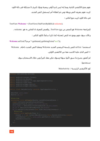 ‫الون‬ ‫دالة‬ ‫في‬ ‫مشكلة‬ ‫ل‬ ,‫كثيرة‬ ‫ودوال‬ ‫برمجية‬ ‫أوامر‬ ‫لدينا‬ ‫ليس‬ ‫إنه‬ ‫وبما‬ ,‫الثانية‬ ‫الكتفتي‬ ‫بفتح‬ ‫نقوم‬
.‫الجديد‬ ‫النص‬ ‫ليستقبل‬ ‫أمر‬ ‫اعطائه‬ ‫ثم‬ ‫ومن‬ ‫وربطه‬ ‫النص‬ ‫بتعريف‬ ‫نقوم‬ ‫كريت‬
: ‫التالي‬ ‫ضع‬ ‫كريت‬ ‫الون‬ ‫دالة‬ ‫في‬
TextView Welcome = (TextView) findViewById(R.id.welcome);
‫للمراجعة‬Welcome‫نوع‬ ‫من‬ ‫المتغير‬ ‫هو‬TextView‫المعرف‬ ‫والعنصر‬ ,id‫هو‬ ‫به‬ ‫الخاص‬welcome.
‫بوضع‬ ‫نقوم‬ ‫سوف‬ ‫الن‬ ‫و‬set: ‫التالي‬ ‫بالكود‬ ‫سابقا‬ ‫ذكرنا‬ ‫كما‬ ‫لتعديله‬ ‫للنص‬
Welcome.setText("‫مرحبا‬ "+getIntent().getStringExtra("text"));
‫استخدمنا‬setText‫الجديد‬ ‫البرمجي‬ ‫بإسمه‬ ‫للنص‬Welcome,‫داخله‬ ‫الجديد‬ ‫النص‬ ‫وجعلنا‬Welcome
.‫الولى‬ ‫الكتفتي‬ ‫من‬ ‫معه‬ ‫النتنت‬ ‫جلبه‬ ‫الذي‬ ‫النص‬ +
‫سوف‬ ‫الستخدام‬ ‫خلل‬ ‫ومن‬ ‫كثيرا‬ ‫معك‬ ‫تتكرر‬ ‫وسوف‬ ‫سهلة‬ ‫لنها‬ ‫سبق‬ ‫ما‬ ‫بشرح‬ ‫أتعمق‬ ‫لم‬
.‫تستخدمها‬
: ‫الرئيسية‬ ‫الكتيفتي‬ ‫كود‬MainActivity
package com.andrody.welcome;
import android.content.Intent;
import android.os.Bundle;
import android.support.v7.app.AppCompatActivity;
import android.view.View;
import android.widget.Button;
import android.widget.EditText;
public class MainActivity extends AppCompatActivity {
EditText your_name;
Button go_to;
@Override
protected void onCreate(Bundle savedInstanceState) {
super.onCreate(savedInstanceState);
setContentView(R.layout.activity_main);
your_name = (EditText)findViewById(R.id.put_name);
go_to = (Button)findViewById(R.id.enter);
go_to.setOnClickListener(new View.OnClickListener() {
@Override
public void onClick(View v) {
Intent i = new Intent(MainActivity.this,Second_Activity.class);
i.putExtra("text", your_name.getText().toString());
startActivity(i);
}
});
}
}
98
 