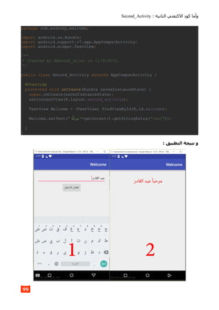 : ‫الثانية‬ ‫الكتفتي‬ ‫كود‬ ‫وأما‬Second_Activity
package com.andrody.welcome;
import android.os.Bundle;
import android.support.v7.app.AppCompatActivity;
import android.widget.TextView;
/**
* Created by Abboudi_Aliwi on 11/9/2015.
*/
public class Second_Activity extends AppCompatActivity {
@Override
protected void onCreate(Bundle savedInstanceState) {
super.onCreate(savedInstanceState);
setContentView(R.layout.second_activity);
TextView Welcome = (TextView) findViewById(R.id.welcome);
Welcome.setText(" ‫مرحبا‬ "+getIntent().getStringExtra("text"));
}
}
: ‫التطبيق‬ ‫نتيجة‬ ‫و‬
99
 