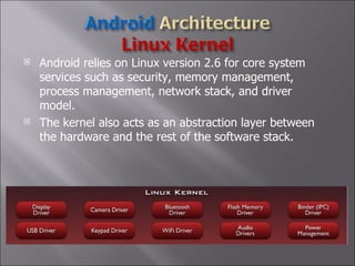 Android relies on Linux version 2.6 for core system services such as security, memory management, process management, network stack, and driver model.  The kernel also acts as an abstraction layer between the hardware and the rest of the software stack. 