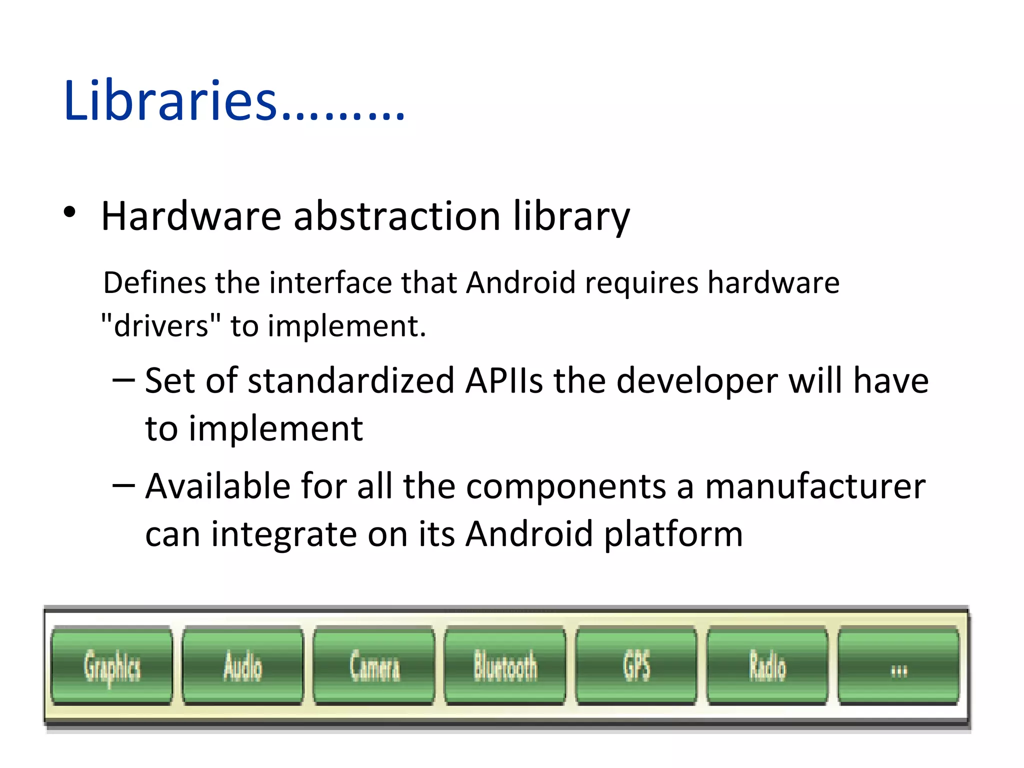 Libraries………
• Hardware abstraction library
Defines the interface that Android requires hardware
"drivers" to implement.
– Set of standardized APIIs the developer will have
to implement
– Available for all the components a manufacturer
can integrate on its Android platform
 